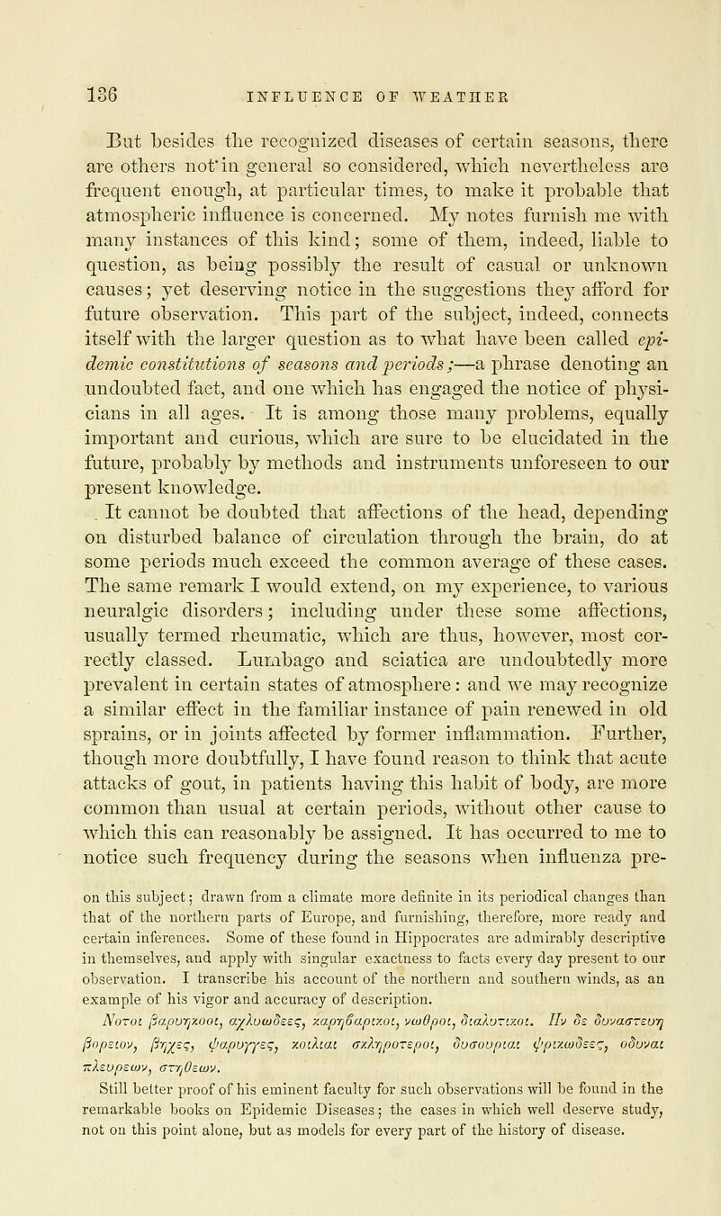 But besides the recognized diseases of certain seasons, there are others not'in general so considered, which nevertheless are frequent enough, at particular times, to make it probable that atmospheric influence is concerned. My notes furnish me with many instances of this kind; some of them, indeed, liable to question, as being possibly the result of casual or unknown causes; yet deserving notice in the suggestions they afford for future observation. This part of the subject, indeed, connects itself with the larger question as to what have been called epi- demic constitutions of seasons and •periods ;—a phrase denoting an undoubted fact, and one which has engaged the notice of physi- cians in all ages. It is among those many problems, equally important and curious, which are sure to be elucidated in the future, probably by methods and instruments unforeseen to our present knowledge. . It cannot be doubted that affections of the head, depending on disturbed balance of circulation through the brain, do at some periods much exceed the common average of these cases. The same remark I would extend, on my experience, to various neuralgic disorders; including under these some affections, usually termed rheumatic, which are thus, however, most cor- rectly classed. Lumbago and sciatica are undoubtedly more prevalent in certain states of atmosphere: and we may recognize a similar effect in the familiar instance of pain renewed in old sprains, or in joints affected by former inflammation. Further, though more doubtfully, I have found reason to think that acute attacks of gout, in patients having this habit of body, are more common than usual at certain periods, without other cause to which this can reasonably be assigned. It has occurred to me to notice such frequency during the seasons when influenza pre- on this subject; drawn from a climate more definite in its periodical changes than that of the northern parts of Europe, and furnishing, therefore, more ready and certain inferences. Some of these found in Hippocrates are admirably descriptive in themselves, and apply with singular exactness to facts every day present to our observation. I transcribe his account of the northern and southern winds, as an example of his vigor and accuracy of description. Notoi jjapurjy.oot, ayXuwdeeqj zapTjSapc/.ot, vwOpot, d'.aXu-'.y.oi. IIv ds do^aursuiq ftopsiov, ftrj/sq, </>apoyyss} xo'.Xiai (rAyporepoij duaovpiat. ^puwdssq, oSuvcu Still better proof of his eminent faculty for such observations will be found in the remarkable books on Epidemic Diseases; the cases in which well deserve study, not on this point alone, but as models for every part of the history of disease.