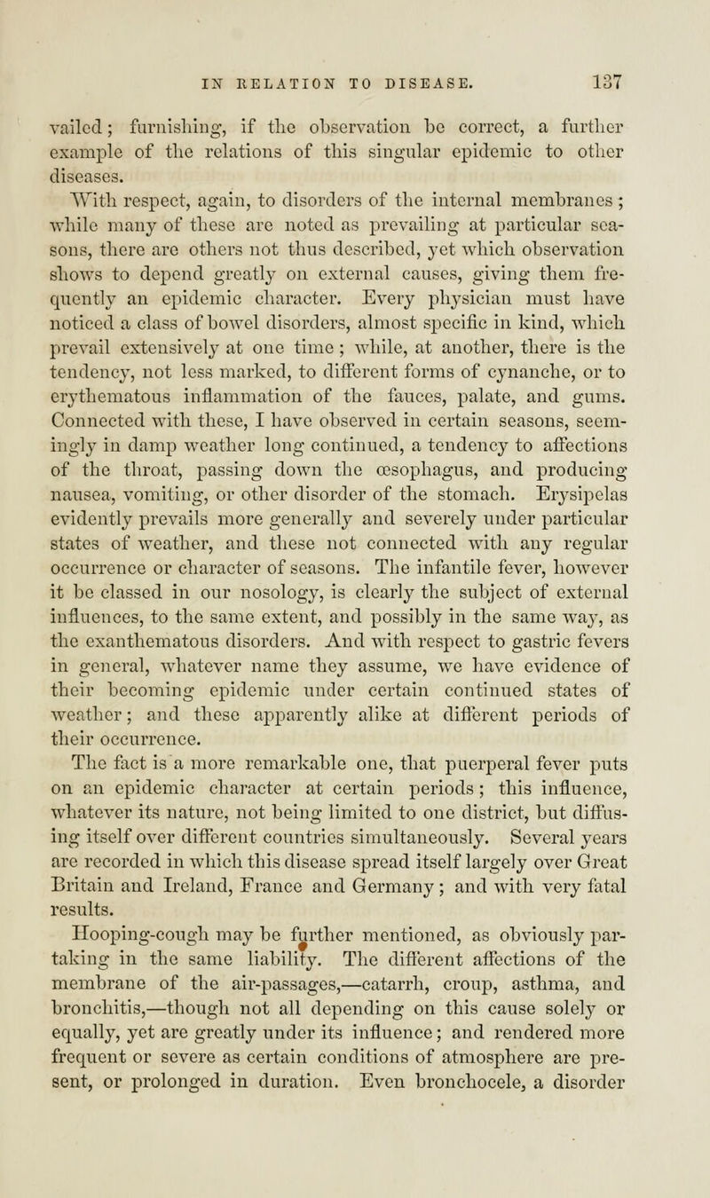 vailed; furnishing, if the observation be correct, a further example of the relations of this singular epidemic to other diseases. With respect, again, to disorders of the internal membranes ; while many of these are noted as prevailing at particular sea- sons, there are others not thus described, yet which observation shows to depend greatly on external causes, giving them fre- quently an epidemic character. Every physician must have noticed a class of bowel disorders, almost specific in kind, which prevail extensively at one time ; while, at another, there is the tendency, not less marked, to different forms of cynanche, or to erythematous inflammation of the fauces, palate, and gums. Connected with these, I have observed in certain seasons, seem- ingly in damp weather long continued, a tendency to affections of the throat, passing down the oesophagus, and producing nausea, vomiting, or other disorder of the stomach. Erysipelas evidently prevails more generally and severely under particular states of weather, and these not connected with any regular occurrence or character of seasons. The infantile fever, however it be classed in our nosology, is clearly the subject of external influences, to the same extent, and possibly in the same way, as the exanthematous disorders. And with respect to gastric fevers in general, whatever name they assume, we have evidence of their becoming epidemic under certain continued states of weather; and these apparently alike at different periods of their occurrence. The fact is a more remarkable one, that puerperal fever puts on an epidemic character at certain periods; this influence, whatever its nature, not being limited to one district, but diffus- ing itself over different countries simultaneously. Several years are recorded in which this disease spread itself largely over Great Britain and Ireland, France and Germany ; and with very fatal results. Hooping-cough may be further mentioned, as obviously par- taking in the same liability. The different affections of the membrane of the air-passages,—catarrh, croup, asthma, and bronchitis,—though not all depending on this cause solely or equally, yet are greatly under its influence; and rendered more frequent or severe as certain conditions of atmosphere are pre- sent, or prolonged in duration. Even bronchocele, a disorder