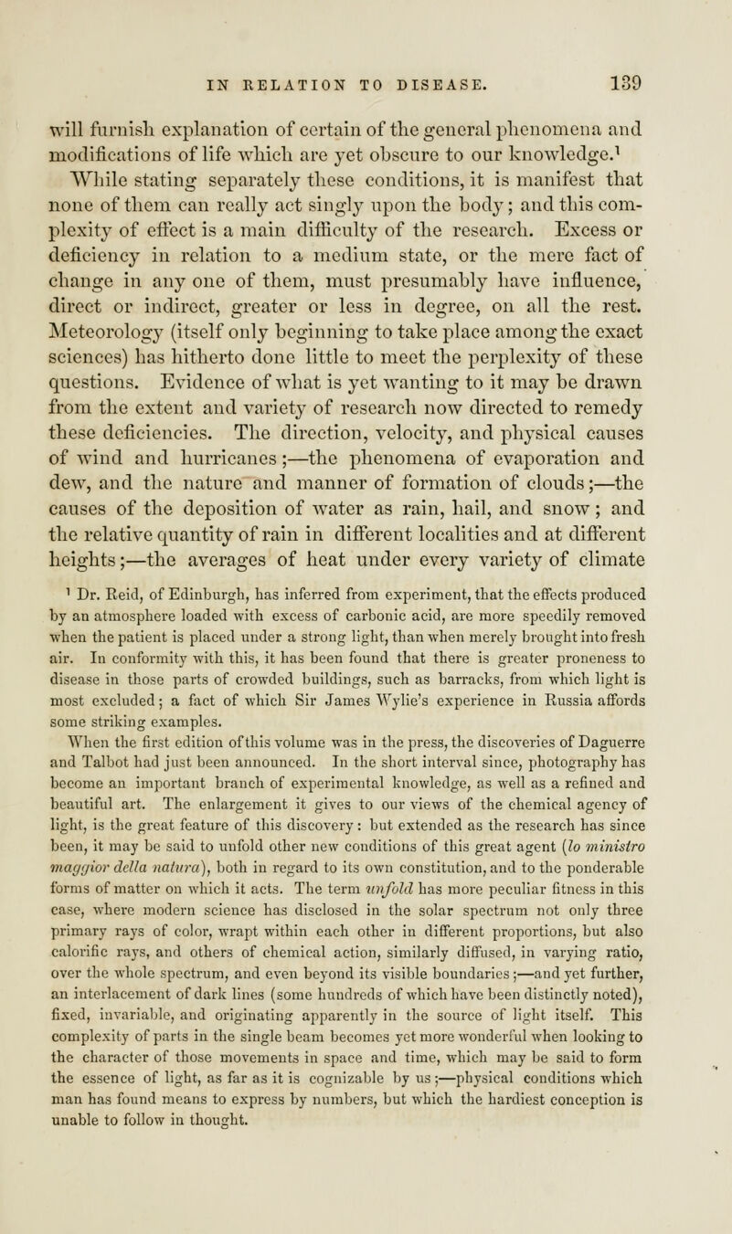 will furnish explanation of certain of the general phenomena and modifications of life which are yet obscure to our knowledge.1 While stating separately these conditions, it is manifest that none of them can really act singly upon the body; and this com- plexity of effect is a main difficulty of the research. Excess or deficiency in relation to a medium state, or the mere fact of change in any one of them, must presumably have influence, direct or indirect, greater or less in degree, on all the rest. Meteorology (itself only beginning to take place among the exact sciences) has hitherto done little to meet the perplexity of these questions. Evidence of what is yet wanting to it may be drawn from the extent and variety of research now directed to remedy these deficiencies. The direction, velocity, and physical causes of wind and hurricanes;—the phenomena of evaporation and dew, and the nature and manner of formation of clouds;—the causes of the deposition of water as rain, hail, and snow; and the relative quantity of rain in different localities and at different heights;—the averages of heat under every variety of climate 1 Dr. Reid, of Edinburgh, has inferred from experiment, that the effects produced by an atmosphere loaded with excess of carbonic acid, are more speedily removed when the patient is placed under a strong light, than when merely brought into fresh air. In conformity with this, it has been found that there is greater proneness to disease in those parts of crowded buildings, such as barracks, from which light is most excluded; a fact of which Sir James Wylie's experience in Russia affords some striking examples. When the first edition of this volume was in the press, the discoveries of Daguerre and Talbot had just been announced. In the short interval since, photography has become an important branch of experimental knowledge, as well as a refined and beautiful art. The enlargement it gives to our views of the chemical agency of light, is the great feature of this discovery: but extended as the research has since been, it may be said to unfold other new conditions of this great agent (lo minislro maggior della nahira), both in regard to its own constitution, and to the ponderable forms of matter on which it acts. The term unfold has more peculiar fitness in this case, where modern science has disclosed in the solar spectrum not only three primary rays of color, wrapt within each other in different proportions, but also calorific rays, and others of chemical action, similarly diffused, in varying ratio, over the whole spectrum, and even beyond its visible boundaries ;—and yet further, an interlacement of dark lines (some hundreds of which have been distinctly noted), fixed, invariable, and originating apparently in the source of light itself. This complexity of parts in the single beam becomes yet more wonderful when looking to the character of those movements in space and time, which may be said to form the essence of light, as far as it is cognizable by us ;—physical conditions which man has found means to express by numbers, but which the hardiest conception is unable to follow in thought.