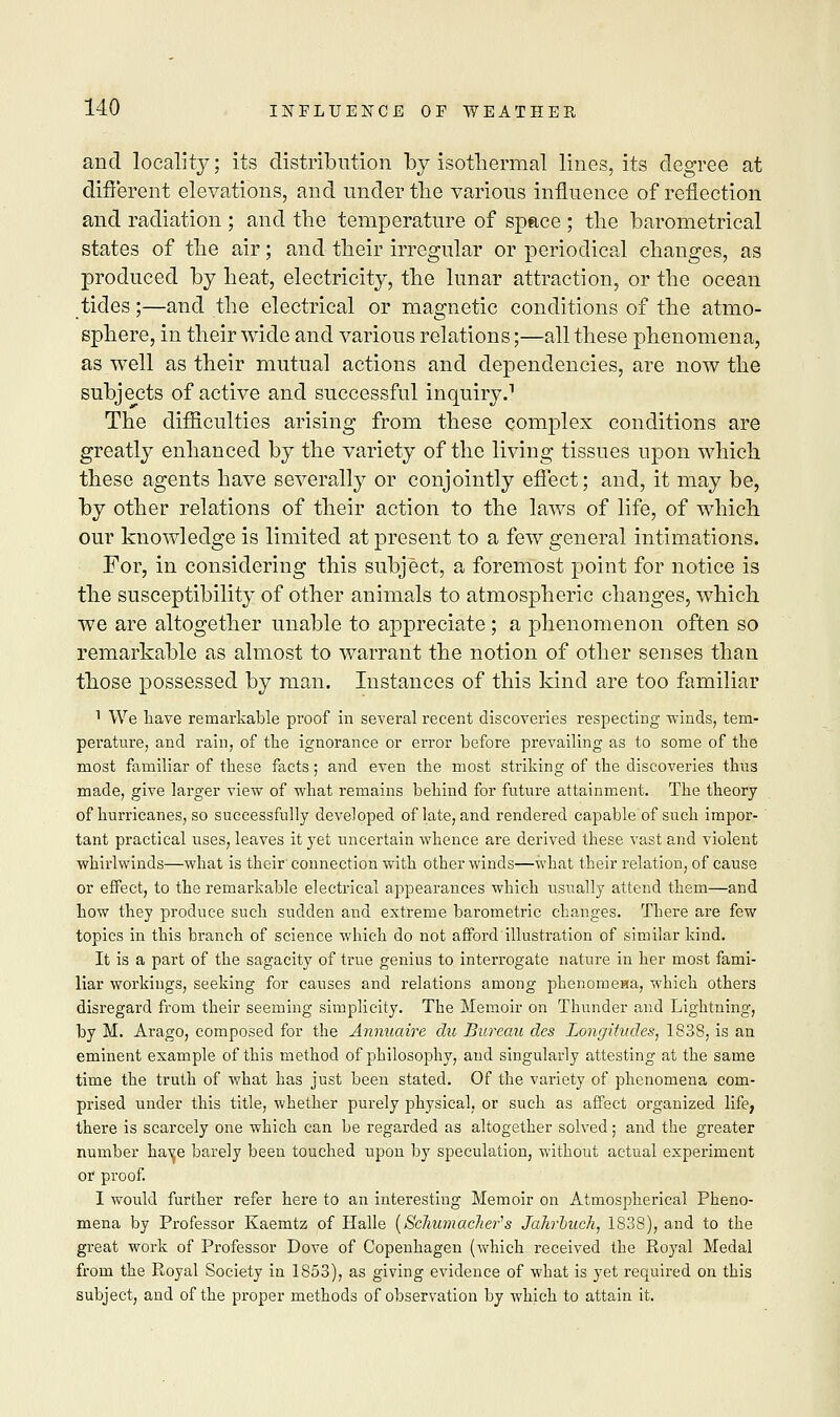 and locality; its distribution by isothermal lines, its degree at different elevations, and under the various influence of reflection and radiation ; and the temperature of space ; the barometrical states of the air; and their irregular or periodical changes, as produced by heat, electricity, the lunar attraction, or the ocean tides;—and the electrical or magnetic conditions of the atmo- sphere, in their wide and various relations;—all these phenomena, as well as their mutual actions and dependencies, are now the subjects of active and successful inquiry.1 The difficulties arising from these complex conditions are greatly enhanced by the variety of the living tissues upon which these agents have severally or conjointly effect; and, it may be, by other relations of their action to the laws of life, of which our knowledge is limited at present to a few general intimations. For, in considering this subject, a foremost point for notice is the susceptibility of other animals to atmospheric changes, which we are altogether unable to appreciate; a phenomenon often so remarkable as almost to warrant the notion of other senses than those possessed by man. Instances of this kind are too familiar 1 We have remarkable proof in several recent discoveries respecting 'winds, tem- perature, and rain, of the ignorance or error before prevailing as to some of the most familiar of these facts; and even the most striking of the discoveries thus made, give larger view of what remains behind for future attainment. The theory of hurricanes, so successfully developed of late, and rendered capable of such impor- tant practical uses, leaves it yet uncertain whence are derived these vast and violent whirlwinds—what is their connection with other winds—what their relation, of cause or effect, to the remarkable electrical appearances which usually attend them—and how they produce such sudden and extreme barometric changes. There are few topics in this branch of science which do not afford illustration of similar kind. It is a part of the sagacity of true genius to interrogate nature in her most fami- liar workings, seeking for causes and relations among phenomena, which others disregard from their seeming simplicity. The Memoir on Thunder and Lightning, by M. Arago, composed for the Annuaire du Bureau des Longitudes, 1838, is an eminent example of this method of philosophy, and singularly attesting at the same time the truth of what has just been stated. Of the variety of phenomena com- prised under this title, whether purely physical, or such as affect organized life, there is scarcely one which can be regarded as altogether solved; and the greater number have barely been touched upon by speculation, without actual experiment or proof. I would further refer here to an interesting Memoir on Atmospherical Pheno- mena by Professor Kaemtz of Halle [Scliumaclier's Jahrbuch, 1838), and to the great work of Professor Dove of Copenhagen (which received the Roj'al Medal from the Royal Society in 1853), as giving evidence of what is yet required on this subject, and of the proper methods of observation by which to attain it.