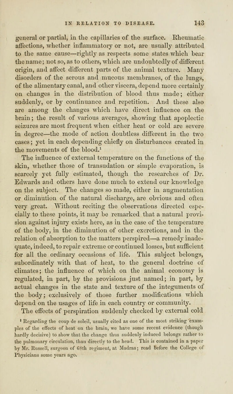 general or partial, in the capillaries of the surface. Rheumatic affections, whether inflammatory or not, are usually attributed to the same cause—rightly as respects some states which bear the name; not so, as to others, which are undoubtedly of different origin, and affect different parts of the animal texture. Many disorders of the serous and mucous membranes, of the lungs, of the alimentary canal, and other viscera, depend more certainly on changes in the distribution of blood thus made; either suddenly, or by continuance and repetition. And these also are among the changes which have direct influence on the brain; the result of various averages, showing that apoplectic seizures are most frequent when either heat or cold are severe in degree—the mode of action doubtless different in the two cases; yet in each depending chiefly on disturbances created in the movements of the blood.1 The influence of external temperature on the functions of the skin, whether those of transudation or simple evaporation, is scarcely yet fully estimated, though the researches of Dr. Edwards and others have done much to extend our knowledge on the subject. The changes so made, either in augmentation or diminution of the natural discharge, are obvious and often very great. Without reciting the observations directed espe- cially to these points, it may be remarked that a natural provi- sion against injury exists here, as in the case of the temperature of the body, in the diminution of other excretions, and in the relation of absorption to the matters perspired—a remedy inade- quate, indeed, to repair extreme or continued losses, but sufficient for all the ordinary occasions of life. This subject belongs, subordinately with that of heat, to the general doctrine of climates; the influence of which on the animal economy is regulated, in part, by the provisions just named; in part, by actual changes in the state and texture of the integuments of the body; exclusively of those further modifications which depend on the usages of life in each country or community. The effects of perspiration suddenly checked by external cold 1 Regarding the coup de soleil, usually cited as one of the most striking exam- ples of the effects of heat on the brain, we have some recent evidence (though hardly decisive) to show that the change thus suddenly induced belongs rather to the pulmonary circulation, than directly to the head. This is contained in a paper by Mr. Russell, surgeon of 68th regiment, at Madras; read before the College of Physicians some years ago.