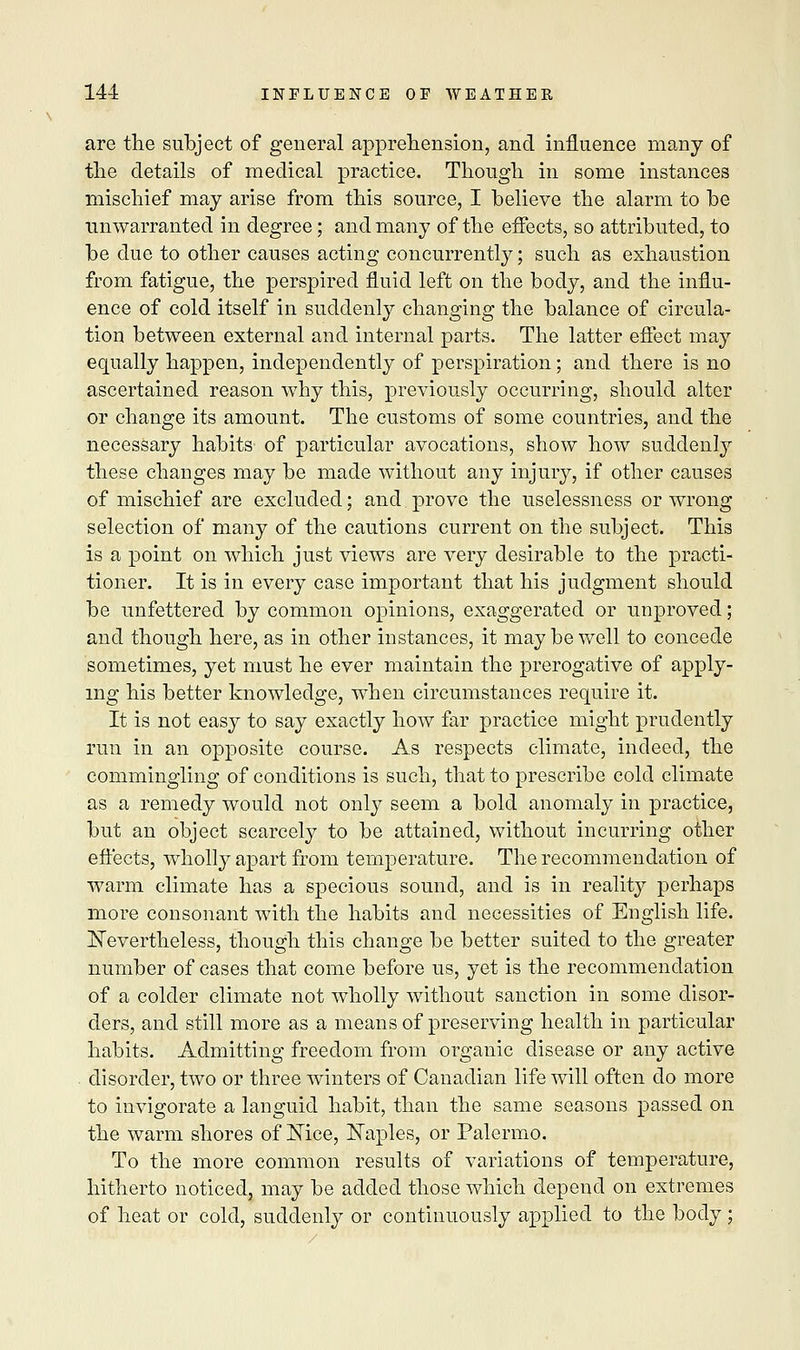 are the subject of general apprehension, and influence many of the details of medical practice. Though in some instances mischief may arise from this source, I believe the alarm to be unwarranted in degree; and many of the effects, so attributed, to be due to other causes acting concurrently; such as exhaustion from fatigue, the perspired fluid left on the body, and the influ- ence of cold itself in suddenly changing the balance of circula- tion between external and internal parts. The latter effect may equally happen, independently of perspiration; and there is no ascertained reason why this, previously occurring, should alter or change its amount. The customs of some countries, and the necessary habits of particular avocations, show how suddenly these changes may be made without any injury, if other causes of mischief are excluded; and prove the uselessness or wrong selection of many of the cautions current on the subject. This is a point on which just views are very desirable to the practi- tioner. It is in every case important that his judgment should be unfettered by common opinions, exaggerated or unproved; and though here, as in other instances, it may be well to concede sometimes, yet must he ever maintain the prerogative of apply- ing his better knowledge, when circumstances require it. It is not easy to say exactly how far practice might prudently run in an opposite course. As respects climate, indeed, the commingling of conditions is such, that to prescribe cold climate as a remedy would not only seem a bold anomaly in practice, but an object scarcely to be attained, without incurring other effects, wholly apart from temperature. The recommendation of warm climate has a specious sound, and is in reality perhaps more consonant with the habits and necessities of English life. Nevertheless, though this change be better suited to the greater number of cases that come before us, yet is the recommendation of a colder climate not wholly without sanction in some disor- ders, and still more as a means of preserving health in particular habits. Admitting freedom from organic disease or any active disorder, two or three winters of Canadian life will often do more to invigorate a languid habit, than the same seasons passed on the warm shores of Nice, Naples, or Palermo. To the more common results of variations of temperature, hitherto noticed, may be added those which depend on extremes of heat or cold, suddenly or continuously applied to the body ;