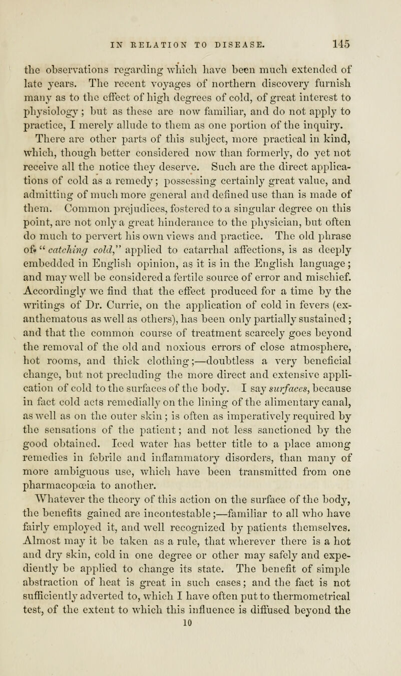 the observations regarding which have been much extended of late years. The recent voyages of northern discovery furnish many as to the effect of high degrees of cold, of great interest to physiology ; but as these are now familiar, and do not apply to practice, I merely allude to them as one portion of the inquiry. There are other parts of this subject, more practical in kind, which, though better considered now than formerly, do yet not receive all the notice they deserve. Such are the direct applica- tions of cold as a remedy; possessing certainly great value, and admitting of much more general and defined use than is made of them. Common prejudices, fostered to a singular degree on this point, are not only a great hinderance to the physician, but often do much to pervert his own views and practice. The old phrase of* catching cold applied to catarrhal affections, is as deeply embedded in English opinion, as it is in the English language; and may well be considered a fertile source of error and mischief. Accordingly we find that the effect produced for a time by the writings of Dr. Currie, on the application of cold in fevers (ex- anthematous as well as others), has been only partially sustained; and that the common course of treatment scarcely goes beyond the removal of the old and noxious errors of close atmosphere, hot rooms, and thick clothing;—doubtless a very beneficial change, but not precluding the more direct and extensive appli- cation of cold to the surfaces of the body. I say surfaces, because in fact cold acts remedial^ on the lining of the alimentary canal, as well as on the outer skin; is often as imperatively required by the sensations of the patient; and not less sanctioned by the good obtained. Iced water has better title to a place among remedies in febrile and inflammatory disorders, than many of more ambiguous use, which have been transmitted from one pharmacopoeia to another. Whatever the theory of this action on the surface of the body, the benefits gained are incontestable;—familiar to all who have fairly employed it, and well recognized by patients themselves. Almost may it be taken as a rule, that wherever there is a hot and dry skin, cold in one degree or other may safely and expe- diently be applied to change its state. The benefit of simple abstraction of heat is great in such cases; and the fact is not sufficiently adverted to, which I have often put to thermometrical test, of the extent to which this influence is diffused beyond the 10