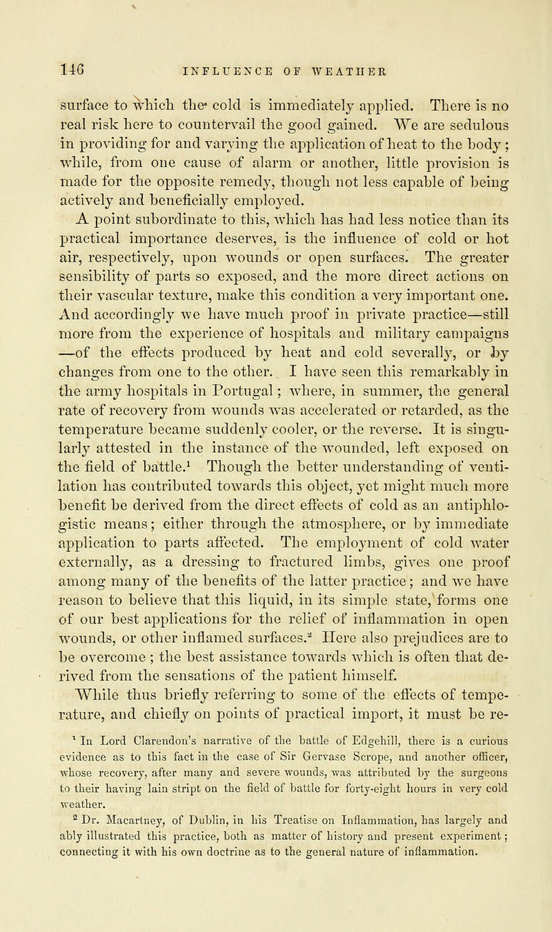 surface to which the- cold is immediately applied. There is no real risk here to countervail the good gained. We are sedulous in providing for and varying the application of heat to the body; while, from one cause of alarm or another, little provision is made for the opposite remedy, though not less capable of being actively and beneficially employed. A point subordinate to this, which has had less notice than its practical importance deserves, is the influence of cold or hot air, respectively, upon wounds or open surfaces. The greater sensibility of parts so exposed, and the more direct actions on their vascular texture, make this condition a very important one. And accordingly we have much proof in private practice—still more from the experience of hospitals and military campaigns —of the effects produced by heat and cold severally, or by changes from one to the other. I have seen this remarkably in the army hospitals in Portugal; where, in summer, the general rate of recovery from wounds was accelerated or retarded, as the temperature became suddenly cooler, or the reverse. It is singu- larly attested in the instance of the wounded, left exposed on the field of battle.1 Though the better understanding of venti- lation has contributed towards this object, yet might much more benefit be derived from the direct effects of cold as an antiphlo- gistic means; either through the atmosphere, or by immediate application to parts affected. The employment of cold water externally, as a dressing to fractured limbs, gives one proof among many of the benefits of the latter practice; and we have reason to believe that this liquid, in its simple state,'forms one of our best applications for the relief of inflammation in open wounds, or other inflamed surfaces.2 Here also prejudices are to be overcome ; the best assistance towards which is often that de- rived from the sensations of the patient himself. While thus briefly referring to some of the effects of tempe- rature, and chiefly on points of practical import, it must be re- 1 In Lord Clarendon's narrative of the battle of Edgehill, there is a curious evidence as to this fact in the case of Sir Gervase Scrope, and another officer, ■whose recovery, after many and severe wounds, was attributed by the surgeons to their having lain stript on the field of battle for forty-eight hours in very cold •weather. 2 Dr. Macartney, of Dublin, in his Treatise on Inflammation, has largely and ably illustrated this practice, both as matter of history and present experiment; connecting it with his own doctrine as to the general nature of inflammation.