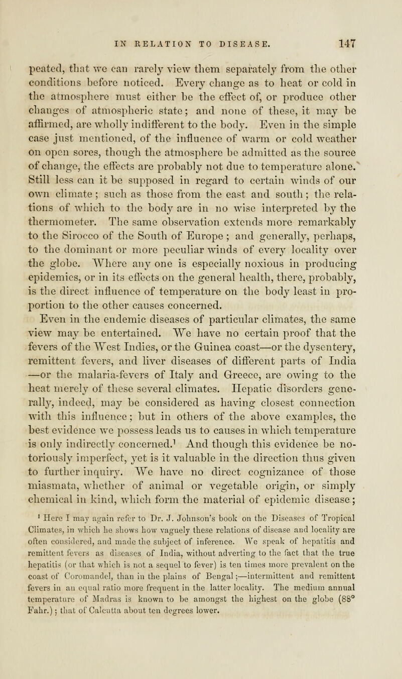 peated, that we can rarely view them separately from the other conditions before noticed. Every change as to heat or cold in the atmosphere must either he the effect of, or produce other changes of atmospheric state; and none of these, it may be affirmed, are wholly indifferent to the body. Even in the simple case jnst mentioned, of the influence of warm or cold weather on open sores, though the atmosphere be admitted as the source of change, the effects are probably not due to temperature alone/ Still less can it be supposed in regard to certain winds of our own climate ; such as those from the east and south; the rela- tions of which to the body are in no wise interpreted by the thermometer. The same observation extends more remarkably to the Sirocco of the South of Europe ; and generally, perhaps, to the dominant or more peculiar winds of every locality over the globe. Where any one is especially noxious in producing epidemics, or in its effects on the general health, there, probably, is the direct influence of temperature on the body least in pro- portion to the other causes concerned. Even in the endemic diseases of particular climates, the same view may be entertained. We have no certain proof that the fevers of the West Indies, or the Guinea coast—or the dysentery, remittent fevers, and liver diseases of different parts of India —or the malaria-fevers of Italy and Greece, are owing to the heat merely of these several climates. Hepatic disorders gene- rally, indeed, may be considered as having closest connection with this influence; hut in others of the above examples, the best evidence we possess leads us to causes in which temperature is only indirectly concerned.1 And though this evidence be no- toriously imperfect, yet is it valuable in the direction thus given to further inquiry. We have no direct cognizance of those miasmata, whether of animal or vegetable origin, or simply chemical in kind, which form the material of epidemic disease; 1 Here I may again refer to Dr. J. Johnson's book on the Diseases of Tropical Climates, in which he shows how vaguely these relations of disease and locality are often considered, and made the subject of inference. We speak of hepatitis and remittent fevers as diseases of India, without adverting to the fact that the true hepatitis (or that which is not a sequel to fever) is ten times more prevalent on the coast of Coromandel, than in the plains of Bengal;—intermittent and remittent fevers in an equal ratio more frequent in the latter locality. The medium annual temperature of Madras is known to be amongst the highest on the globe (88° Fahr.); that of Calcutta about ten degrees lower.