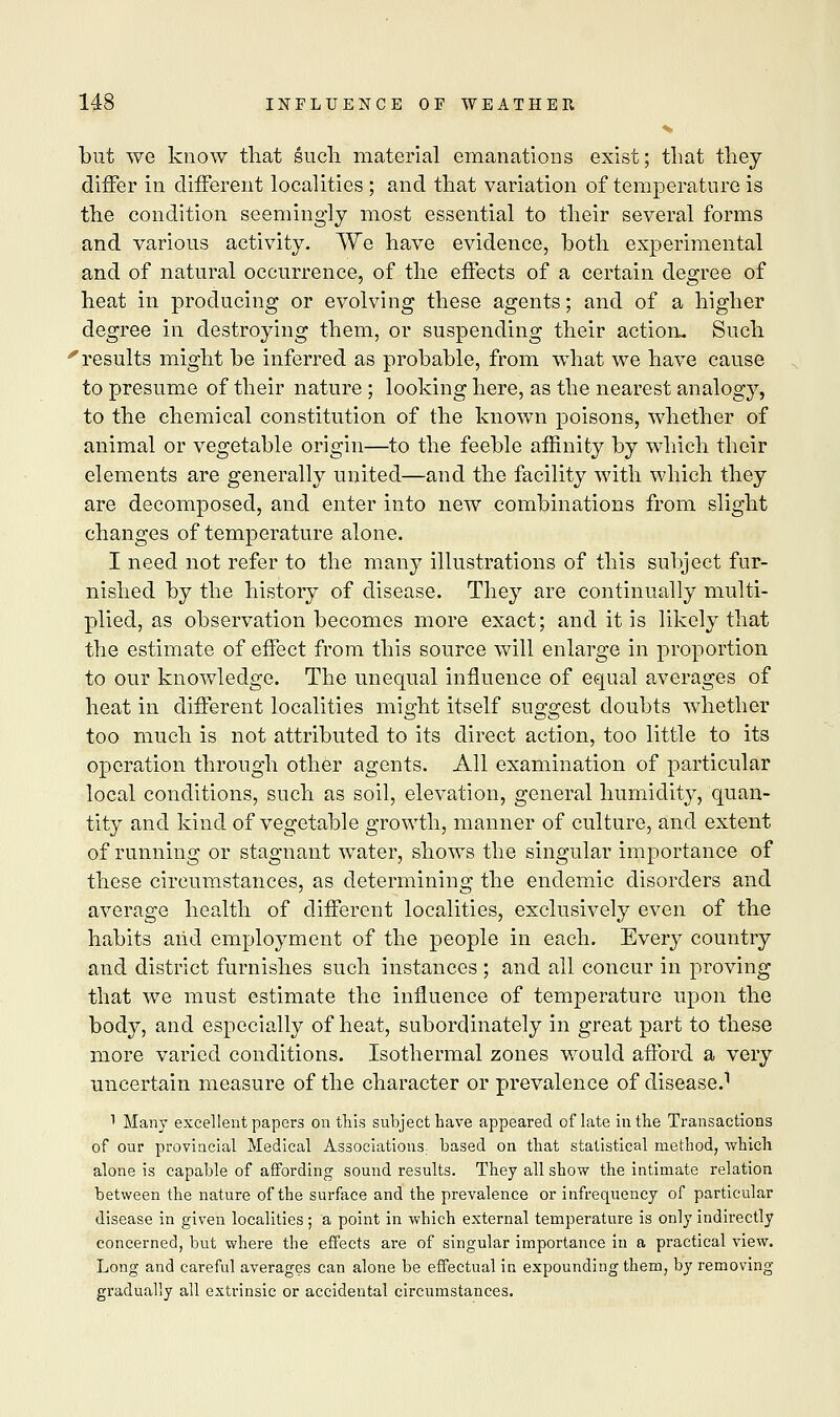 but we know that such material emanations exist; that they differ in different localities ; and that variation of temperature is the condition seemingly most essential to their several forms and various activity. We have evidence, both experimental and of natural occurrence, of the effects of a certain degree of heat in producing or evolving these agents; and of a higher degree in destroying them, or suspending their action. Such ■results might be inferred as probable, from what we have cause to presume of their nature ; looking here, as the nearest analogy, to the chemical constitution of the known poisons, whether of animal or vegetable origin—to the feeble affinity by which their elements are generally united—and the facility with which they are decomposed, and enter into new combinations from slight changes of temperature alone. I need not refer to the many illustrations of this subject fur- nished by the history of disease. They are continually multi- plied, as observation becomes more exact; and it is likely that the estimate of effect from this source will enlarge in proportion to our knowledge. The unequal influence of equal averages of heat in different localities might itself suggest doubts whether too much is not attributed to its direct action, too little to its operation through other agents. All examination of particular local conditions, such as soil, elevation, general humidity, quan- tity and kind of vegetable growth, manner of culture, and extent of running or stagnant water, shows the singular importance of these circumstances, as determining the endemic disorders and average health of different localities, exclusively even of the habits aiid employment of the people in each. Every country and district furnishes such instances ; and all concur in proving that we must estimate the influence of temperature upon the body, and especially of heat, subordinately in great part to these more varied conditions. Isothermal zones would afford a very uncertain measure of the character or prevalence of disease.1 1 Many excellent papers on this subject have appeared oflate in the Transactions of our provincial Medical Associations, based on that statistical method, which alone is capable of affording sound results. They all show the intimate relation between the nature of the surface and the prevalence or infrequency of particular disease in given localities; a point in which external temperature is only indirectly concerned, but where the effects are of singular importance in a practical view. Long and careful averages can alone be effectual in expounding them, by removing gradually all extrinsic or accidental circumstances.