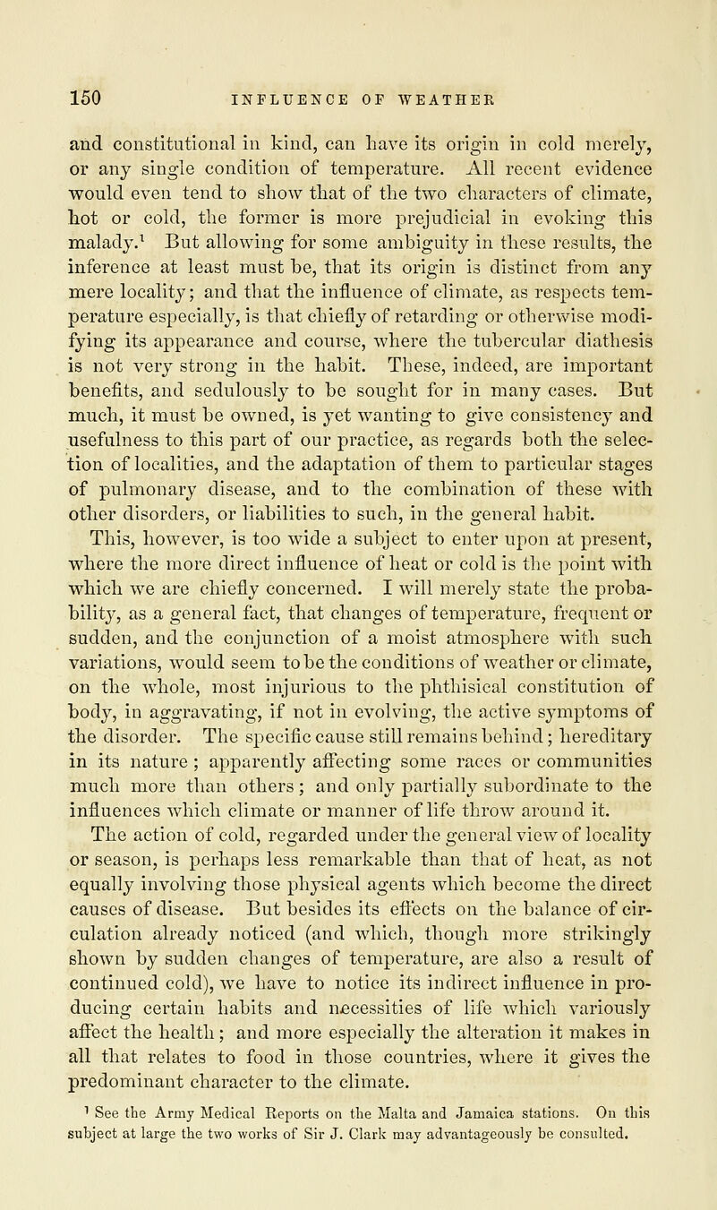and constitutional in kind, can have its origin in cold merely, or any single condition of temperature. All recent evidence would even tend to show that of the two characters of climate, hot or cold, the former is more prejudicial in evoking this malady.1 But allowing for some ambiguity in these results, the inference at least must be, that its origin is distinct from any mere locality; and that the influence of climate, as respects tem- perature especially, is that chiefly of retarding or otherwise modi- fying its appearance and course, where the tubercular diathesis is not very strong in the habit. These, indeed, are important benefits, and sedulously to be sought for in many cases. But much, it must be owned, is yet wanting to give consistency and usefulness to this part of our practice, as regards both the selec- tion of localities, and the adaptation of them to particular stages of pulmonary disease, and to the combination of these with other disorders, or liabilities to such, in the general habit. This, however, is too wide a subject to enter upon at present, where the more direct influence of heat or cold is the point with which we are chiefly concerned. I will merely state the proba- bility, as a general fact, that changes of temperature, frequent or sudden, and the conjunction of a moist atmosphere with such variations, would seem to be the conditions of weather or climate, on the whole, most injurious to the phthisical constitution of body, in aggravating, if not in evolving, the active symptoms of the disorder. The specific cause still remains behind; hereditary in its nature ; apparently affecting some races or communities much more than others ; and only partially subordinate to the influences which climate or manner of life throw around it. The action of cold, regarded under the general view of locality or season, is perhaps less remarkable than that of heat, as not equally involving those physical agents which become the direct causes of disease. But besides its effects on the balance of cir- culation already noticed (and which, though more strikingly shown by sudden changes of temperature, are also a result of continued cold), we have to notice its indirect influence in pro- ducing certain habits and necessities of life which variously affect the health; and more especially the alteration it makes in all that relates to food in those countries, where it gives the predominant character to the climate. 1 See the Army Medical Reports on the Malta and Jamaica stations. On this subject at large the two works of Sir J. Clark may advantageously be consulted.