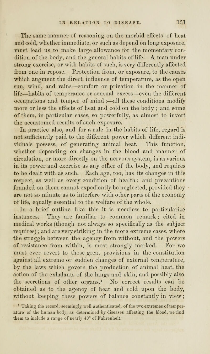 The same manner of reasoning on the morbid effects of heat and cold, whether immediate, or such as depend on long exposure, must lead us to make large allowance for the momentary con- dition of the body, and the general habits of life. A man under strong exercise, or with habits of such, is very differently affected from one in repose. Protection from, or exposure, to the causes which augment the direct influence of temperature, as the open sun, wind, and rains—comfort or privation in the manner of life—habits of temperance or sensual excess—even the different occupations and temper of mind;—all these conditions modify- more or less the effects of heat and cold on the body ; and some of them, in particular cases, so powerfully, as almost to invert the accustomed results of such exposure. In practice also, and for a rule in the habits of life, regard is not sufficiently paid to the different power which different indi- viduals possess, of generating animal heat. This function, whether depending on changes in the blood and manner of circulation, or more directly on the nervous system, is as various in its power and exercise as any otner of the body, and requires to be dealt with as such. Each age, too, has its changes in this respect, as well as every condition of health ; and precautions founded on them cannot expediently be neglected, provided they are not so minute as to interfere with other parts of the economy of life, equally essential to the welfare of the whole. In a brief outline like this it is needless to particularize instances. They are familiar to common remark; cited in medical works (though not always so specifically as the subject requires); and are very striking in the more extreme cases, where the struggle between the agency from without, and the powers of resistance from within, is most strongly marked. For we must ever revert to those great provisions in the constitution against all extreme or sudden changes of external temperature, by the laws which govern the production of animal heat, the action of the exhalants of the lungs and skin, and possibly also the secretions of other organs.1 No correct results can be obtained as to the agency of heat and cold upon the body, without keeping these powers of balance constantly in view; 1 Taking the record, seemingly well authenticated, of the two extremes of temper- ature of the human body, as determined by diseases affecting the blood, we find them to include a range of nearly 40° of Fahrenheit.