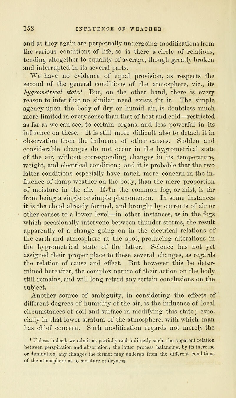 and as they again are perpetually undergoing modifications from the various conditions of life, so is there a circle of relations, tending altogether to equality of average, though greatly broken and interrupted in its several parts. We have no evidence of equal provision, as respects the second of the general conditions of the atmosphere, viz., its hygrometrical state.1 But, on the other hand, there is every reason to infer that no similar need exists for it. The simple agency upon the body of dry or humid air, is doubtless much more limited in every sense than that of heat and cold—restricted as far as we can see, to certain organs, and less powerful in its influence on these. It is still more difficult also to detach it in observation from the influence of other causes. Sudden and considerable changes do not occur in the hygrometrical state of the air, without corresponding changes in its temperature, weight, and electrical condition ; and it is probable that the two latter conditions especially have much more concern in the in- fluence of damp weather on the body, than the mere proportion of moisture in the air. Even the common fog, or mist, is far from being a single or simple phenomenon. In some instances it is the cloud already formed, and brought by currents of air or other causes to a lower level—in other instances, as in the fogs which occasionally intervene between thunder-storms, the result apparently of a change going on in the electrical relations of the earth and atmosphere at the spot, producing alterations in the hygrometrical state of the latter. Science has not yet assigned their proper place to these several changes, as regards the relation of cause and effect. But however this be deter- mined hereafter, the complex nature of their action on the body still remains, and will long retard any certain conclusions on the subject. Another source of ambiguity, in considering the effects of different degrees of humidity of the air, is the influence of local circumstances of soil and surface in modifying this state; espe- cially in that lower stratum of the atmosphere, with which man has chief concern. Such modification regards not merely the 1 Unless, indeed, we admit as partially and indirectly such, the apparent relation between perspiration and absorption ; the latter process balancing, by its increase or diminution, any changes the former may undergo from the different conditions of the atmosphere as to moisture or dryness.