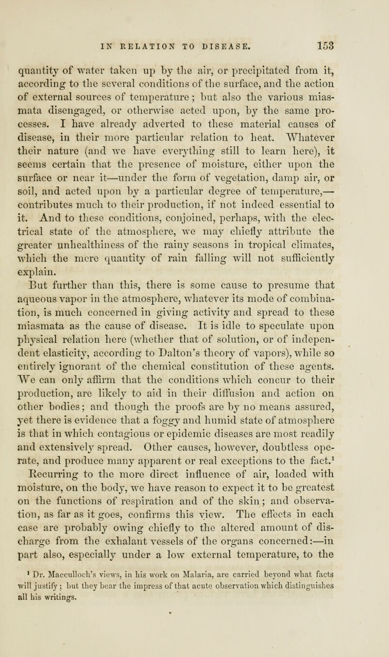quantity of water taken up by the air, or precipitated from it, according to the several conditions of the surface, and the action of external sources of temperature ; but also the various mias- mata disengaged, or otherwise acted upon, by the same pro- cesses. I have already adverted to these material causes of disease, in their more particular relation to heat. Whatever their nature (and we have everything still to learn here), it seems certain that the presence of moisture, either upon the surface or near it—under the form of vegetation, damp air, or soil, and acted upon by a particular degree of temperature,— contributes much to their production, if not indeed essential to it. And to these conditions, conjoined, perhaps, with the elec- trical state of the atmosphere, we may chiefly attribute the greater unhealthiness of the rainy seasons in tropical climates, which the mere quantity of rain falling will not sufficiently explain. But further than this, there is some cause to presume that aqueous vapor in the atmosphere, whatever its mode of combina- tion, is much concerned in giving activity and spread to these miasmata as the cause of disease. It is idle to speculate upon physical relation here (whether that of solution, or of indepen- dent elasticity, according to Dalton's theory of vapors), while so entirely ignorant of the chemical constitution of these agents. We can only affirm that the conditions which concur to their production, are likely to aid in their diffusion and action on other bodies; and though the proofs are by no means assured, yet there is evidence that a foggy and humid state of atmosphere is that in which contagious or epidemic diseases are most readily and extensively spread. Other causes, however, doubtless ope- rate, and produce many apparent or real exceptions to the fact.1 Recurring to the more direct influence of air, loaded with moisture, on the body, we have reason to expect it to be greatest on the functions of respiration and of the skin; and observa- tion, as far as it goes, confirms this view. The effects in each case are probably owing chiefly to the altered amount of dis- charge from the exhalant vessels of the organs concerned:—in part also, especially under a low external temperature, to the 1 Dr. Maccullocli's views, in his work on Malaria, are carried beyond what facts will justify ; but they bear the impress of that acute observation which distinguishes all his writings.
