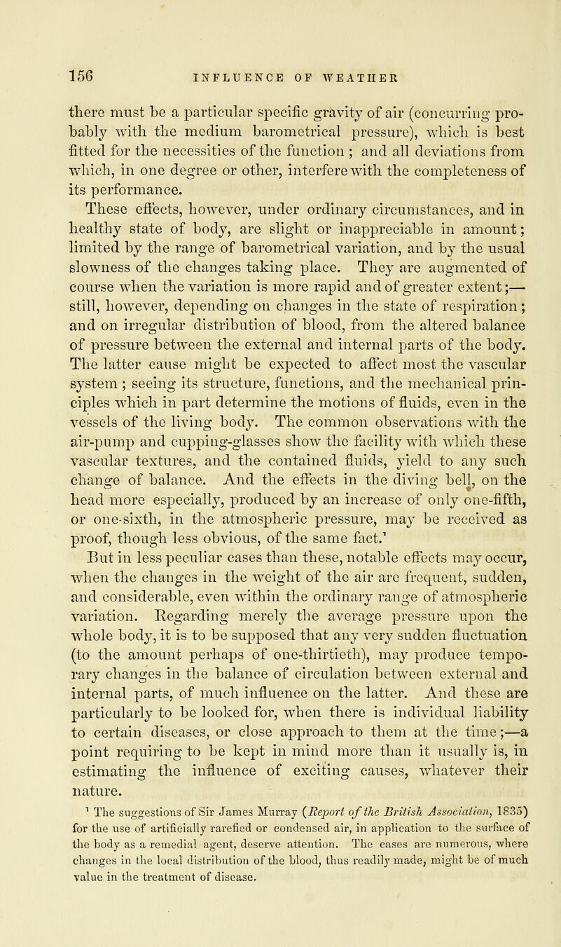 there must be a particular specific gravity of air (concurring pro- bably with the medium barometrical pressure), which is best fitted for the necessities of the function ; and all deviations from which, in one degree or other, interfere with the completeness of its performance. These efi'ects, however, under ordinary circumstances, and in healthy state of body, are slight or inappreciable in amount; limited by the range of barometrical variation, and by the usual slowness of the changes taking place. They are augmented of course when the variation is more rapid and of greater extent;— still, however, depending on changes in the state of respiration; and on irregular distribution of blood, from the altered balance of pressure between the external and internal parts of the body. The latter cause might be expected to affect most the vascular system ; seeing its structure, functions, and the mechanical prin- ciples which in part determine the motions of fluids, even in the vessels of the living bod}7. The common observations with the air-pump and cupping-glasses show the facility with which these vascular textures, and the contained fluids, yield to any such change of balance. And the effects in the diving bell, on the head more especially, produced by an increase of only one-fifth, or one-sixth, in the atmospheric pressure, may be received as proof, though less obvious, of the same fact.1 But in less peculiar cases than these, notable effects may occur, when the changes in the weight of the air are frequent, sudden, and considerable, even within the ordinary range of atmospheric variation. Regarding merely the average pressure upon the whole body, it is to be supposed that any very sudden fluctuation (to the amount perhaps of one-thirtieth), may produce tempo- rary changes in the balance of circulation between external and internal parts, of much influence on the latter. And these are particularly to be looked for, when there is individual liability to certain diseases, or close approach to them at the time;—a point requiring to be kept in mind more than it usually is, in estimating the influence of exciting causes, whatever their nature. 1 The suggestions of Sir James Murray {Report of the British Association, 1835) for the use of artificially rarefied or condensed air, in application to the surface of the body as a remedial agent, deserve attention. The cases are numerous, where changes in the local distribution of the blood, thus readily made, might be of much value in the treatment of disease.