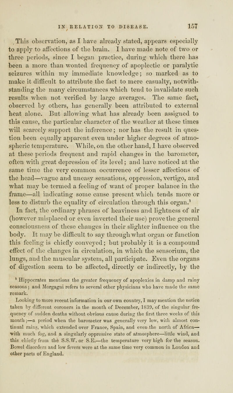 This observation, as I have already stated, appears especially to apply to affections of the brain. I have made note of two or three periods, since I began practice, during which there has been a more than wonted frequency of apoplectic or paralytic seizures within my immediate knowledge; so marked as to make it difficult to attribute the fact to mere casualty, notwith- standing the many circumstances which tend to invalidate such results when not verified by large averages. The same fact, observed by others, has generally been attributed to external heat alone. But allowing what has already been assigned to this cause, the particular character of the weather at these times will scarcely support the inference; nor has the result in ques- tion been equally apparent even under higher degrees of atmo- spheric temperature. While, on the other hand, I have observed at these periods frequent and rapid changes in the barometer, often with great depression of its level; and have noticed at the same time the very common occurrence of lesser affections of the head—vague and uneasy sensations, oppression, vertigo, and what may be termed a feeling of want of proper balance in the frame—all indicating some cause present which tends more or less to disturb the equality of circulation through this organ.1 In fact, the ordinary phrases of heaviness and lightness of air (however misplaced or even inverted their use) prove the general consciousness of these changes in their slighter influence on the body. It maybe difficult to say through what organ or function this feeling is chiefly conveyed; but probably it is a compound effect of the changes in circulation, in which the sensorium, the lungs, and the muscular system, all participate. Even the organs of digestion seem to be affected, directly or indirectly, by the 1 Hippocrates mentions the greater frequency of apoplexies in damp and rainy seasons; and Morgagni refers to several other physicians who have made the same remark. Looking to more recent information in our own country, I may mention the notice taken by different coroners in the month of December, 1839, of the singular fre- quency of sudden deaths without obvious cause during the first three weeks of this month;—a period when the barometer was generally very low, with almost con- tinual rains, which extended over France, Spain, and even the north of Africa— with much fog, and a singularly oppressive state of atmosphere—little wind, and this chiefly from the S.S.W. or S.E.—the temperature very high for the season. Bowel disorders and low fevers were at the same time very common in London and other parts of England.