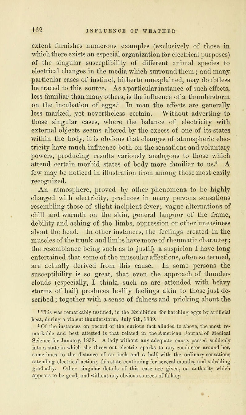 extent furnishes numerous examples (exclusively of those in which there exists an especial organization for electrical purposes) of the singular susceptibility of different animal species to electrical changes in the media which surround them ; and many particular cases of instinct, hitherto unexplained, may doubtless be traced to this source. As a particular instance of such effects, less familiar than many others, is the influence of a thunderstorm on the incubation of eggs.1 In man the effects are generally less marked, yet nevertheless certain. Without adverting to those singular cases, where the balance of electricity with external objects seems altered by the excess of one of its states within the body, it is obvious that changes of atmospheric elec- tricity have much influence both on the sensations and voluntary powers, producing results variously analogous to those which attend certain morbid states of body more familiar to us.2 A few may be noticed in illustration from among those most easily recognized. An atmosphere, proved by other phenomena to be highly charged with electricity, produces in many persons sensations resembling those of slight incipient fever; vague alternations of chill and warmth on the skin, general languor of the frame, debility and aching of the limbs, oppression or other uneasiness about the head. In other instances, the feelings created in the muscles of the trunk and limbs have more of rheumatic character.; the resemblance being such as to justify a suspicion I have long entertained that some of the muscular affections, often so termed, are actually derived from this cause. In some persons the susceptibility is so great, that even the approach of thunder- clouds (especially, I think, such as are attended with he*avy storms of hail) produces bodily feelings akin to those just de- scribed ; together with a sense of fulness and pricking about the 1 This was remarkably testified, in the Exhibition for hatching eggs by artificial heat, during a violent thunderstorm, July 7th, 1839. 2 Of the instances on record of the curious fact alluded to above, the most re- markable and best attested is that related in the American Journal of Medical Science for January, 1838. A lady without any adequate cause, passed suddenly into a state in which she threw out electric sparks to any conductor around her, sometimes to the distance of an inch and a half, with the ordinary sensations attending electrical action; this state continuing for several months, and subsiding gradually. Other singular details of this case are given, on authority which appears to be good, and without any obvious sources of fallacy.