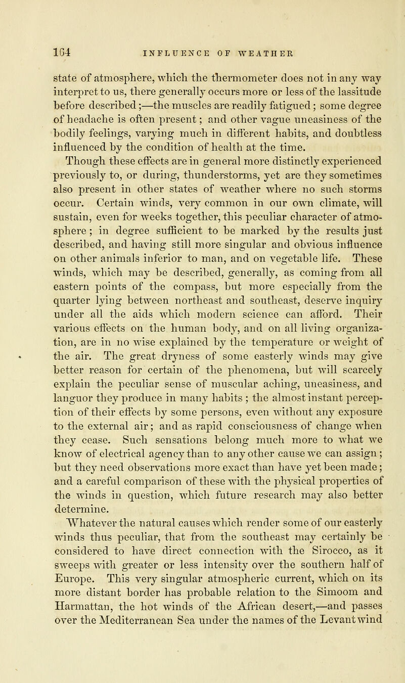 state of atmosphere, which the thermometer does not in any way- interpret to us, there generally occurs more or less of the lassitude before described;—the muscles are readily fatigued; some degree of headache is often present; and other vague uneasiness of the bodily feelings, varying much in different habits, and doubtless influenced by the condition of health at the time. Though these effects are in general more distinctly experienced previously to, or during, thunderstorms, yet are they sometimes also present in other states of weather where no such storms occur. Certain winds, very common in our own climate, will sustain, even for weeks together, this peculiar character of atmo- sphere ; in degree sufficient to be marked by the results just described, and having still more singular and obvious influence on other animals inferior to man, and on vegetable life. These winds, which may be described, generally, as coming from all eastern points of the compass, but more especially from the quarter lying between northeast and southeast, deserve inquiry under all the aids which modern science can afford. Their various effects on the human body, and on all living organiza- tion, are in no wise explained by the temperature or weight of the air. The great dryness of some easterly winds may give better reason for certain of the phenomena, but will scarcely explain the peculiar sense of muscular aching, uneasiness, and languor they produce in many habits ; the almost instant percep- tion of their effects by some persons, even without any exposure to the external air; and as rapid consciousness of change when they cease. Such sensations belong much more to what we know of electrical agency than to any other cause we can assign; but they need observations more exact than have yet been made; and a careful comparison of these with the physical properties of the winds in question, which future research may also better determine. Whatever the natural causes which render some of our easterly winds thus peculiar, that from the southeast may certainly be considered to have direct connection with the Sirocco, as it sweeps with greater or less intensity over the southern half of Europe. This very singular atmospheric current, which on its more distant border has probable relation to the Simoom and Harmattan, the hot winds of the African desert,—and passes over the Mediterranean Sea under the names of the Levant wind