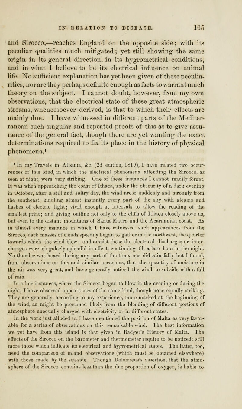 and Sirocco,—reaches England on the opposite side; with its peculiar qualities much mitigated; yet still showing the same origin in its general direction, in its hygrometrical conditions, and in what I believe to be its electrical influence on animal life. No sufficient explanation has yet been given of these peculia- rities, nor are they perhaps definite enough as facts to warrant much theory on the subject. I cannot doubt, however, from my own observations, that the electrical state of these great atmospheric streams, whencesoever derived, is that to which their effects are mainly due. I have witnessed in different parts of the Mediter- ranean such singular and repeated proofs of this as to give assu- rance of the general fact, though there are yet wanting the exact determinations required to fix its place in the history of physical phenomena.1 1 In my Travels in Albania, &c. (2d edition, 1819), I have related two occur- rences of this kind, in which the electrical phenomena attending the Sirocco, as seen at night, were very striking. One of these instances I cannot readily forget. It was when approaching the coast of Ithaca, under the obscurity of a dark evening in October, after a still and sultry day, the wind arose suddenly and strongly from the southeast, kindling almost instantly every part of the sky with gleams and flashes of electric light; vivid enough at intervals to allow the reading of the smallest print; and giving outline not only to the cliffs of Ithaca closely above us, but even to the distant mountains of Santa Maura and the Acarnanian coast. As in almost every instance in which I have witnessed such appearances from the Sirocco, dark masses of clouds speedily began to gather in the northwest, the quarter towards which the wind blew; and amidst these the electrical discharges or inter- changes were singularly splendid in effect, continuing till a late hour in the night. No thunder was heard during any part of the time, nor did rain fall; but I found, from observations on this and similar occasions, that the quantity of moisture in the air was very great, and have generally noticed the wind to subside with a fall of rain. In other instances, where the Sirocco began to blow in the evening or during the night, I have observed appearances of the same kind, though none equally striking. They are generally, according to my experience, more marked at the beginning of the wind, as might be presumed likely from the blending of different portions of atmosphere unequally charged with electricity or in different states. In the work just alluded to, I have mentioned the position of Malta as very favor- able for a series of observations on this remarkable wind. The best information we yet have from this island is that given in Badger's History of Malta. The effects of the Sirocco on the barometer and thermometer require to be noticed: still more those which indicate its electrical and hygrometrical states. The latter, too, need the comparison of inland observations (which must be obtained elsewhere) with those made by the sea-side. Though Dolomieus's assertion, that the atmo- sphere of the Sirocco contains less than the due proportion of oxygen, is liable to
