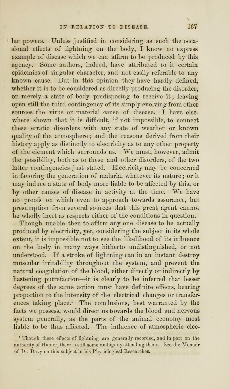 lar powers. Unless justified in considering as such the occa- sional effects of lightning on the body, I know no express example of disease which we can affirm to be produced by this agency. Some authors, indeed, have attributed to it certain epidemics of singular character, and not easily referable to any known cause. But in this opinion they have hardly defined, whether it is to be considered as directly producing the disorder, or merely a state of body predisposing to receive it; leaving open still the third contingency of its simply evolving from other sources the virus or material cause of disease. I have else- where shown that it is difficult, if not impossible, to connect these erratic disorders with any state of weather or known quality of the atmosphere; and the reasons derived from their history apply as distinctly to electricity as to any other property of the element which surrounds us. We must, however, admit the possibility, both as to these and other disorders, of the two latter contingencies just stated. Electricity may be concerned in favoring the generation of malaria, whatever its nature ; or it may induce a state of body more liable to be affected by this, or by other causes of disease in activity at the time. We have no proofs on which even to approach towards assurance, but presumption from several sources that this great agent cannot be wholly inert as respects either of the conditions in question. Though unable then to affirm any one disease to be actually produced by electricity, yet, considering the subject in its whole extent, it is impossible not to see the likelihood of its influence on the body in many ways hitherto undistinguished, or not understood. If a stroke of lightning can in an instant destroy muscular irritability throughout the system, and prevent the natural coagulation of the blood, either directly or indirectly by hastening putrefaction—it is clearly to be inferred that lesser degrees of the same action must have definite effects, bearing proportion to the intensity of the electrical changes or transfer- ences taking place.1 The conclusions, best warranted by the facts we possess, would direct us towards the blood and nervous system generally, as the parts of the animal economy most liable to be thus affected. The influence of atmospheric elec- 1 Though these effects of lightning are generally recorded, and in part on the authority of Hunter, there is still some ambiguity attending them. See the Memoir of Dr. Davy on this subject in his Physiological Researches.