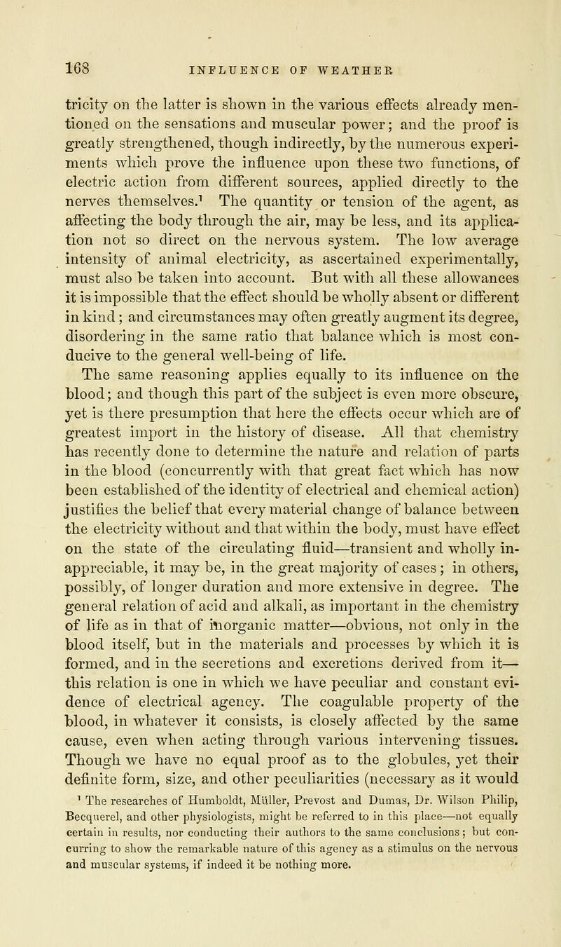 tricity on the latter is shown in the various effects already men- tioned on the sensations and muscular power; and the proof is greatly strengthened, though indirectly, by the numerous experi- ments which prove the influence upon these two functions, of electric action from different sources, applied directly to the nerves themselves.1 The quantity or tension of the agent, as affecting the body through the air, may be less, and its applica- tion not so direct on the nervous system. The low average intensity of animal electricity, as ascertained experimentally, must also be taken into account. But with all these allowances it is impossible that the effect should be wholly absent or different in kind; and circumstances may often greatly augment its degree, disordering in the same ratio that balance which is most con- ducive to the general well-being of life. The same reasoning applies equally to its influence on the blood; and though this part of the subject is even more obscure, yet is there presumption that here the effects occur which are of greatest import in the history of disease. All that chemistry has recently done to determine the nature and relation of parts in the blood (concurrently with that great fact which has now been established of the identity of electrical and chemical action) justifies the belief that every material change of balance between the electricity without and that within the body, must have effect on the state of the circulating fluid—transient and wholly in- appreciable, it may be, in the great majority of cases ; in others, possibly, of longer duration and more extensive in degree. The general relation of acid and alkali, as important in the chemistry of life as in that of inorganic matter—obvious, not only in the blood itself, but in the materials and processes by which it is formed, and in the secretions and excretions derived from it— this relation is one in which we have peculiar and constant evi- dence of electrical agency. The coagulable property of the blood, in whatever it consists, is closely affected by the same cause, even when acting through various intervening tissues. Though we have no equal proof as to the globules, yet their definite form, size, and other peculiarities (necessary as it would 1 The researches of Humboldt, Mliller, Prevost and Dumas, Dr. Wilson Philip, Becquerel, and other physiologists, might be referred to in this place—not equally certain in results, nor conducting their authors to the same conclusions; but con- curring to show the remarkable nature of this agency as a stimulus on the nervous and muscular systems, if indeed it be nothing more.
