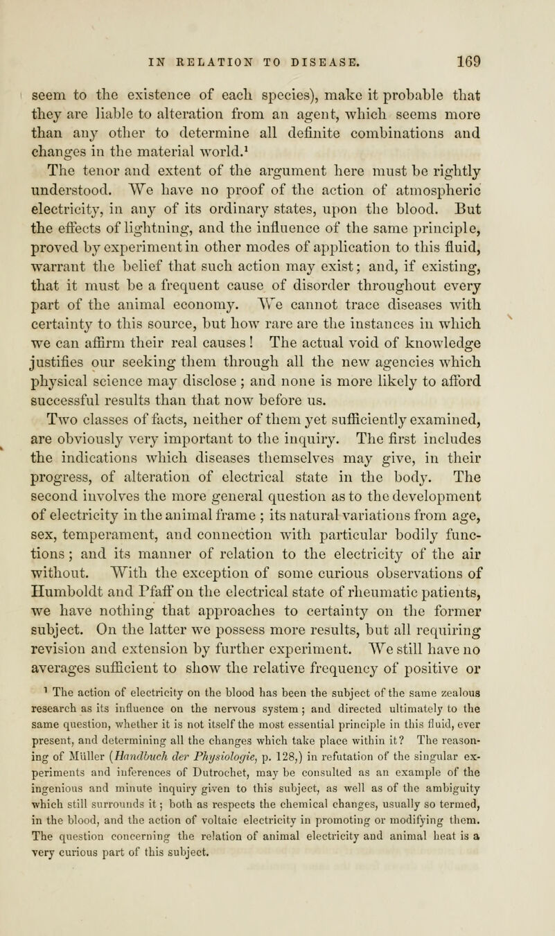 seem to the existence of each species), make it probable that they are liable to alteration from an agent, which seems more than any other to determine all definite combinations and changes in the material world.1 The tenor and extent of the argument here must be rightly understood. We have no proof of the action of atmospheric electricity, in any of its ordinary states, upon the blood. But the effects of lightning, and the influence of the same principle, proved by experiment in other modes of application to this fluid, warrant the belief that such action may exist; and, if existing, that it must be a frequent cause of disorder throughout every part of the animal economy. We cannot trace diseases with certainty to this source, but how rare are the instances in which we can affirm their real causes ! The actual void of knowledge justifies our seeking them through all the new agencies which physical science may disclose ; and none is more likely to afford successful results than that now before us. Two classes of facts, neither of them yet sufficiently examined, are obviously very important to the inquiry. The first includes the indications which diseases themselves may give, in their progress, of alteration of electrical state in the body. The second involves the more general question as to the development of electricity in the animal frame ; its natural variations from age, sex, temperament, and connection with particular bodily func- tions ; and its manner of relation to the electricity of the air without. With the exception of some curious observations of Humboldt and Pfaff on the electrical state of rheumatic patients, we have nothing that approaches to certainty on the former subject. On the latter we possess more results, but all requiring revision and extension by further experiment. We still have no averages sufficient to show the relative frequency of positive or 1 The action of electricity on the blood has been the subject of the same zealous research as its influence on the nervous system; and directed ultimately to the same question, whether it is not itself the most essential principle in this fluid, ever present, and determining all the changes which take place within it? The reason- ing of MiAller (Handbiich der Physiologie, p. 128,) in refutation of the singular ex- periments and inferences of Dutrochet, may be consulted as an example of the ingenious and minute inquiry given to this subject, as well as of the ambiguity which still surrounds it; both as respects the chemical changes, usually so termed, in the blood, and the action of voltaic electricity in promoting or modifying them. The question concerning the relation of animal electricity and animal heat is a very curious part of this subject.