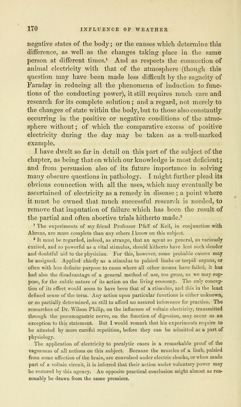 negative states of the body; or the causes which determine this difference, as well as the changes taking place in the same person at different times.1 And as respects the connection of animal electricity with that of the atmosphere (though this question may have been made less difficult by the sagacity of Faraday in reducing all the phenomena of induction to func- tions of the conducting power), it still requires much care and research for its complete solution ; and a regard, not merely to the changes of state within the body, but to those also constantly occurring in the positive or negative conditions of the atmo- sphere without; of which the comparative excess of positive electricity during the day may be taken as a well-marked example. I have dwelt so far in detail on this part of the subject of the chapter, as being that on which our knowledge is most deficient; and from persuasion also of its future importance in solving many obscure questions in pathology. I might further plead its obvious connection with all the uses, which may eventually be ascertained of electricity as a remedy in disease ; a point where it must be owned that much successful research is needed, to remove that imputation of failure which has been the result of the partial and often abortive trials hitherto made.2 1 The experiments of my friend Professor Pfaff of Keil, in conjunction with Ahrens, are more complete than any others I know on this subject. 2 It must be regarded, indeed, as strange, that an agent so general, so variously excited, and so powerful as a vital stimulus, should hitherto have lent such slender and doubtful aid to the physician. For this, however, some probable causes may be assigned. Applied chiefly as a stimulus to palsied limbs or torpid organs, or often with less definite purpose to cases where all other means have failed, it has had also the disadvantage of a general method of use, too gross, as we may sup- pose, for the subtle nature of its action on the living economy. The only concep- tion of its effect would seem to have been that of a stimulus, and this in the least defined sense of the term. Any action upon particular functions is either unknown, or so partially determined, as still to afford no assured inferences for practice. The researches of Dr. Wilson Philip, on the influence of voltaic electricity, transmitted through the pneumogastric nerve, on the function of digestion, may occur as an exception to this statement. But I would remark that his experiments require to be attested by more careful repetition, before they can be admitted as a part of physiology. The application of electricity to paralytic cases is a remarkable proof of the vagueness of all notions on this subject. Because the muscles of a limb, palsied from some affection of the brain, are convulsed under electric shocks, or when made part of a voltaic circuit, it is inferred that their action under voluntary power may be restored by this agency. An opposite practical conclusion might almost as rea- sonably be drawn from the same premises.