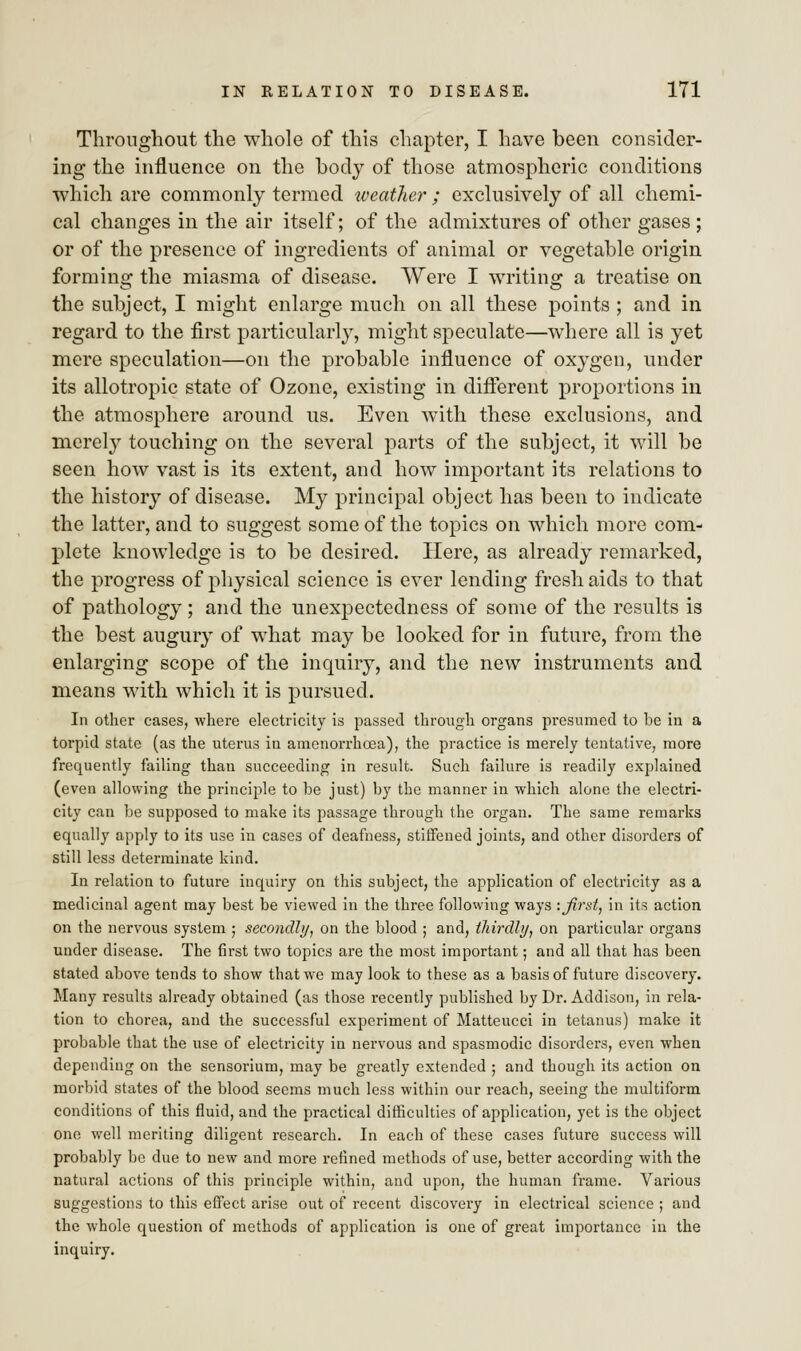 Throughout the whole of this chapter, I have been consider- ing the influence on the body of those atmospheric conditions which are commonly termed weather ; exclusively of all chemi- cal changes in the air itself; of the admixtures of other gases ; or of the presence of ingredients of animal or vegetable origin forming the miasma of disease. Were I writing a treatise on the subject, I might enlarge much on all these points ; and in regard to the first particularly, might speculate—where all is yet mere speculation—on the probable influence of oxygen, under its allotropic state of Ozone, existing in different proportions in the atmosphere around us. Even with these exclusions, and merely touching on the several parts of the subject, it will be seen how vast is its extent, and how important its relations to the history of disease. My principal object has been to indicate the latter, and to suggest some of the topics on which more com- plete knowledge is to be desired. Here, as already remarked, the progress of physical science is ever lending fresh aids to that of pathology ; and the unexpectedness of some of the results is the best augury of what may be looked for in future, from the enlarging scope of the inquiry, and the new instruments and means with which it is pursued. In other cases, where electricity is passed through organs presumed to be in a torpid state (as the uterus in araenorrhcea), the practice is merely tentative, more frequently failing than succeeding in result. Such failure is readily explained (even allowing the principle to he just) by the manner in which alone the electri- city can be supposed to make its passage through the organ. The same remarks equally apply to its use in cases of deafness, stiffened joints, and other disorders of still less determinate kind. In relation to future inquiry on this subject, the application of electricity as a medicinal agent may best be viewed in the three following ways -.first, in its action on the nervous system ; secondly, on the blood ; and, thirdly, on particular organs under disease. The first two topics are the most important; and all that has been stated above tends to show that we may look to these as a basis of future discovery. Many results already obtained (as those recently published by Dr. Addison, in rela- tion to chorea, and the successful experiment of Matteucci in tetanus) make it probable that the use of electricity in nervous and spasmodic disorders, even when depending on the sensorium, may be greatly extended ; and though its action on morbid states of the blood seems much less within our reach, seeing the multiform conditions of this fluid, and the practical difficulties of application, yet is the object one well meriting diligent research. In each of these cases future success will probably be due to new and more refined methods of use, better according with the natural actions of this principle within, and upon, the human frame. Various suggestions to this effect arise out of recent discovery in electrical science ; and the whole question of methods of application is one of great importance in the inquiry.