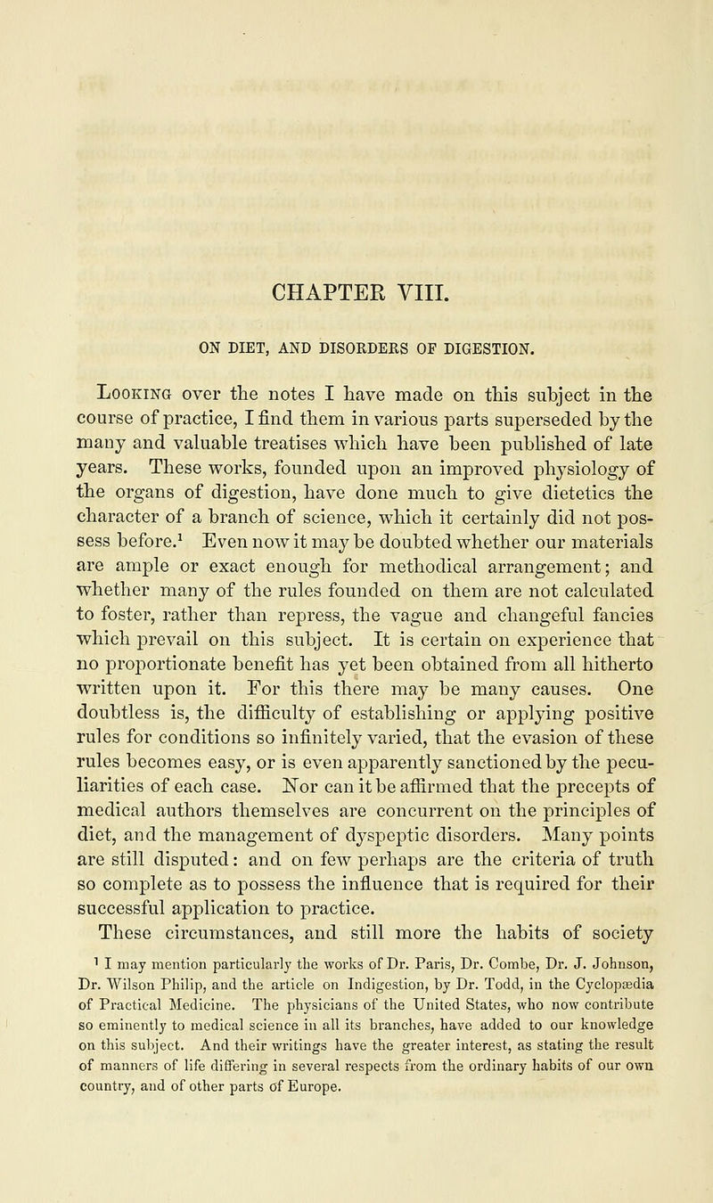 ON DIET, AND DISORDERS OF DIGESTION. Looking over the notes I have made on this subject in the course of practice, I find them in various parts superseded by the many and valuable treatises which have been published of late years. These works, founded upon an improved physiology of the organs of digestion, have done much to give dietetics the character of a branch of science, which it certainly did not pos- sess before.1 Even now it may be doubted whether our materials are ample or exact enough for methodical arrangement; and whether many of the rules founded on them are not calculated to foster, rather than repress, the vague and changeful fancies which prevail on this subject. It is certain on experience that no proportionate benefit has yet been obtained from all hitherto written upon it. Eor this there may be many causes. One doubtless is, the difficulty of establishing or applying positive rules for conditions so infinitely varied, that the evasion of these rules becomes easy, or is even apparently sanctioned by the pecu- liarities of each case. ISTor can it be affirmed that the precepts of medical authors themselves are concurrent on the principles of diet, and the management of dyspeptic disorders. Many points are still disputed: and on few perhaps are the criteria of truth so complete as to possess the influence that is required for their successful application to practice. These circumstances, and still more the habits of society 1 I may mention particularly the works of Dr. Paris, Dr. Combe, Dr. J. Johnson, Dr. Wilson Philip, and the article on Indigestion, by Dr. Todd, in the Cyclopaedia of Practical Medicine. The physicians of the United States, who now contribute so eminently to medical science in all its branches, have added to our knowledge on this subject. And their writings have the greater interest, as stating the result of manners of life differing in several respects from the ordinary habits of our own country, and of other parts of Europe.