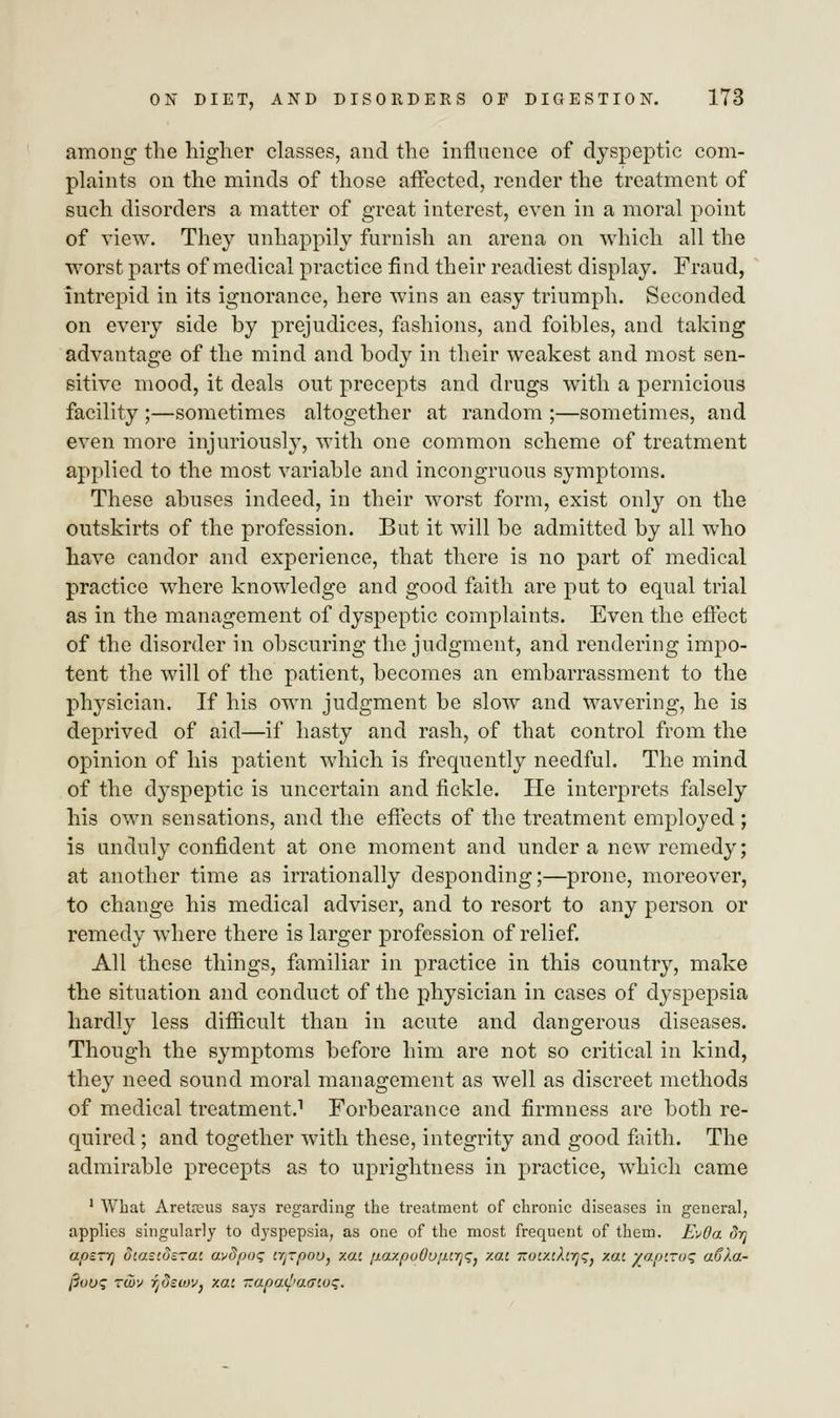 among the higher classes, and the influence of dyspeptic com- plaints on the minds of those affected, render the treatment of such disorders a matter of great interest, even in a moral point of view. They unhappily furnish an arena on which all the worst parts of medical practice find their readiest display. Fraud, intrepid in its ignorance, here wins an easy triumph. Seconded on every side by prejudices, fashions, and foibles, and taking advantage of the mind and body in their weakest and most sen- sitive mood, it deals out precepts and drugs with a pernicious facility ;—sometimes altogether at random ;—sometimes, and even more injuriously, with one common scheme of treatment applied to the most variable and incongruous symptoms. These abuses indeed, in their worst form, exist only on the outskirts of the profession. But it will be admitted by all who have candor and experience, that there is no part of medical practice where knowledge and good faith are put to equal trial as in the management of dyspeptic complaints. Even the effect of the disorder in obscuring the judgment, and rendering impo- tent the will of the patient, becomes an embarrassment to the physician. If his own judgment be slow and wavering, he is deprived of aid—if hasty and rash, of that control from the opinion of his patient which is frequently needful. The mind of the dyspeptic is uncertain and fickle. He interprets falsely his own sensations, and the effects of the treatment employed ; is unduly confident at one moment and under a new remedy; at another time as irrationally desponding;—prone, moreover, to change his medical adviser, and to resort to any person or remedy where there is larger profession of relief. All these things, familiar in practice in this country, make the situation and conduct of the physician in cases of dyspepsia hardly less difficult than in acute and dangerous diseases. Though the symptoms before him are not so critical in kind, they need sound moral management as well as discreet methods of medical treatment.1 Forbearance and firmness are both re- quired ; and together with these, integrity and good faith. The admirable precepts as to uprightness in practice, which came 1 AYhat Aretanis says regarding the treatment of chronic diseases in general, applies singularly to dyspepsia, as one of the most frequent of them. EvOa drj apsrrj dtasiosrai av3po<; crj-pou, xai paxpo0u[M7]<;} v.ai i:ov/.iXirj<;} /.at yaptroq aCla- fiuus Tcuy fjSscuV) xac ~apa^>a<7wq.