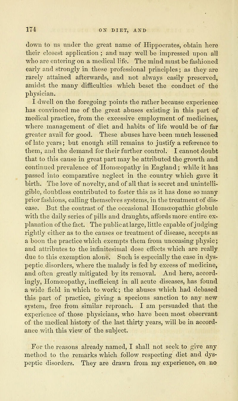 down to us under the great name of Hippocrates, obtain here their closest application ; and may well be impressed upon all who are entering on a medical life. The mind must be fashioned early and strongly in these professional principles; as they are rarely attained afterwards, and not always easily preserved, amidst the many difficulties which beset the conduct of the physician. I dwell on the foregoing points the rather because experience has convinced me of the great abuses existing in this part of medical practice, from the excessive employment of medicines, where management of diet and habits of life would be of far greater avail for good. These abuses have been much lessened of late years; but enough still remains to justify a reference to them, and the demand for their further control. I cannot doubt that to this cause in great part may be attributed the growth and continued prevalence of Homoeopathy in England; while it has passed into comparative neglect in the country which gave it birth. The love of novelty, and of all that is secret and unintelli- gible, doubtless contributed to foster this as it has done so many prior fashions, calling themselves systems, in the treatment of dis- ease. But the contrast of the occasional Homoeopathic globule with the daily series of pills and draughts, affords more entire ex- planation of the fact. The public at large, little capable of judging rightly either as to the causes or treatment of disease, accepts as a boon the practice which exempts them from unceasing physic; and attributes to the infinitesimal dose effects which are really due to this exemption alone. Such is especially the case in dys- peptic disorders, where the malady is fed by excess of medicine, and often greatly mitigated by its removal. And here, accord- ingly, Homoeopathy, inefficient in all acute diseases, has found a wide field in which to work; the abuses which had debased this part of practice, giving a specious sanction to any new system, free from similar reproach. I am persuaded that the experience of those physicians, who have been most observant of the medical history of the last thirty years, will be in accord- ance with this view of the subject. For the reasons already named, I shall not seek to give any method to the remarks which follow respecting diet and dys- peptic disorders. They are drawn from my experience, on no