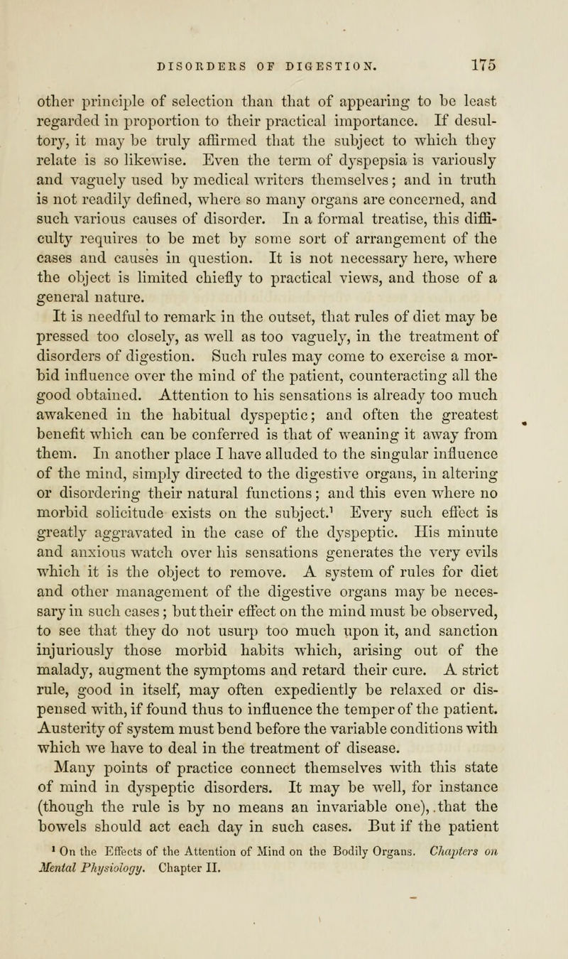 other principle of selection than that of appearing to be least regarded in proportion to their practical importance. If desul- tory, it may be truly affirmed that the subject to which they relate is so likewise. Even the term of dyspepsia is variously and vaguely used by medical writers themselves; and in truth is not readily defined, where so many organs are concerned, and such various causes of disorder. In a formal treatise, this diffi- culty requires to be met by some sort of arrangement of the cases and causes in question. It is not necessary here, where the object is limited chiefly to practical views, and those of a general nature. It is needful to remark in the outset, that rules of diet may be pressed too closely, as well as too vaguely, in the treatment of disorders of digestion. Such rules may come to exercise a mor- bid influence over the mind of the patient, counteracting all the good obtained. Attention to his sensations is already too much awakened in the habitual dyspeptic; and often the greatest benefit which can be conferred is that of weaning it away from them. In another place I have alluded to the singular influence of the mind, simply directed to the digestive organs, in altering or disordering their natural functions; and this even where no morbid solicitude exists on the subject.1 Every such effect is greatly aggravated in the case of the dyspeptic. His minute and anxious watch over his sensations generates the very evils which it is the object to remove. A system of rules for diet and other management of the digestive organs may be neces- sary in such cases; but their effect on the mind must be observed, to see that they do not usurp too much upon it, and sanction injuriously those morbid habits which, arising out of the malady, augment the symptoms and retard their cure. A strict rule, good in itself, may often expediently be relaxed or dis- pensed with, if found thus to influence the temper of the patient. Austerity of system must bend before the variable conditions with which we have to deal in the treatment of disease. Many points of practice connect themselves with this state of mind in dyspeptic disorders. It may be well, for instance (though the rule is by no means an invariable one), .that the bowels should act each day in such cases. But if the patient 1 On the Effects of the Attention of Mind on the Bodily Organs. Chapters on Mental Physiology. Chapter II.