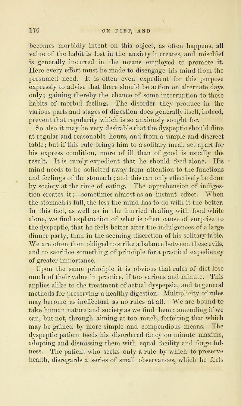 becomes morbidly intent on this object, as often happens, all value of the habit is lost in the anxiety it creates, and mischief is generally incurred in the means employed to promote it. Here every effort must be made to disengage his mind from the presumed need. It is often even expedient for this purpose expressly to advise that there should be action on alternate days only; gaining thereby the chance of some interruption to these habits of morbid feeling. The disorder they produce in the various parts and stages of digestion does generally itself, indeed, prevent that regularity which is so anxiously sought for. So also it may be very desirable that the dyspeptic should dine at regular and reasonable hours, and from a simple and discreet table; but if this rule brings him to a solitary meal, set apart for his express condition, more of ill than of good is usually the result. It is rarely expedient that he should feed alone. His mind needs to be solicited away from attention to the functions and feelings of the stomach ; and this can only effectively be done by society at the time of eating. The apprehension of indiges- tion creates it;—sometimes almost as an instant effect. When the stomach is full, the less the mind has to do with it the better. In this fact, as well as in the hurried dealing with food while alone, we find explanation of what is often cause of surprise to the dyspeptic, that he feels better after the indulgences of a large dinner party, than in the seeming discretion of his solitary table. We are often then obliged to strike a balance between these evils, and to sacrifice something of principle for a practical expediency of greater importance. Upon the same principle it is obvious that rules of diet lose much of their value in practice, if too various and minute. This applies alike to the treatment of actual dyspepsia, and to general methods for preserving a healthy digestion. Multiplicity of rules may become as ineffectual as no rules at all. We are bound to take human nature and society as we find them ; amending if we can, but not, through aiming at too much, forfeiting that which may be gained by more simple and compendious means. The dyspeptic patient feeds his disordered fancy on minute maxims, adopting and dismissing them with equal facility and forgetful- ness. The patient who seeks only a rule by which to preserve health, disregards a series of small observances, which he feels