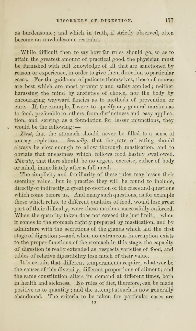as burdensome; and which in truth, if strictly observed, often become an unwholesome restraint. While difficult then to say how far rules should go, so as to attain the greatest amount of practical good, the physician must be furnished with full knowledge of all that are sanctioned by reason or experience, in order to give them direction to particular cases. For the guidance of patients themselves, those of course are best which are most promptly and safely applied; neither harassing the mind by anxieties of choice, nor the body by encouraging wayward fancies as to methods of prevention or cure. If, for example, I were to specify any general maxims as to food, preferable to others from distinctness and easy applica- tion, and serving as a foundation for lesser injunctions, they would be the following:— First, that the stomach should never be filled to a sense of uneasy repletion. Secondly, that the ^rate of eating should always be slow enough to allow thorough mastication, and to obviate that uneasiness which follows food hastily swallowed. Thirdly, that there should be no urgent exercise, either of body or mind, immediately after a full meal. The simplicity and familiarity of these rules may lessen their seeming value; but in practice they will be found to include, directly or indirectly, a great proportion of the cases and questions which come before us. And many such questions, as for example those which relate to different qualities of food, would lose great part of their difficulty, were these maxims successfully enforced. When the quantity taken does not exceed the just limit;—when it comes to the stomach rightly prepared by mastication, and by admixture with the secretions of the glands which aid the first stage of digestion ;—and when no extraneous interruption exists to the proper functions of the stomach in this stage, the capacity of digestion is really extended as respects varieties of food, and tables of relative digestibility lose much of their value. It is certain that different temperaments require, whatever be the causes of this diversity, different proportions of aliment; and the same constitution alters its demand at different times, both in health and sickness. ISTo rules of diet, therefore, can be made positive as to quantity; and the attempt at such is now generally abandoned. The criteria to be taken for particular cases are 12