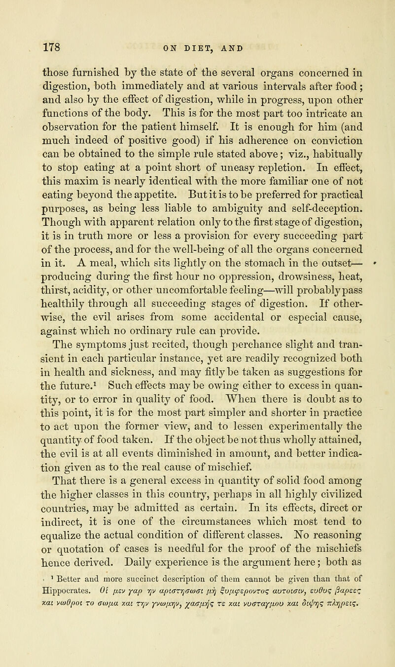 those furnished by the state of the several organs concerned in digestion, both immediately and at various intervals after food ; and also by the effect of digestion, while in progress, upon other functions of the body. This is for the most part too intricate an observation for the patient himself. It is enough for him (and much indeed of positive good) if his adherence on conviction can be obtained to the simple rule stated above; viz., habitually to stop eating at a point short of uneasy repletion. In effect, this maxim is nearly identical with the more familiar one of not eating beyond the appetite. But it is to be preferred for practical purposes, as being less liable to ambiguity and self-deception. Though with apparent relation only to the first stage of digestion, it is in truth more or less a provision for every succeeding part of the process, and for the well-being of all the organs concerned in it. A meal, which sits lightly on the stomach in the outset— producing during the first hour no oppression, drowsiness, heat, thirst, acidity, or other uncomfortable feeling—will probably pass healthily through all succeeding stages of digestion. If other- wise, the evil arises from some accidental or especial cause, against which no ordinary rule can provide. The symptoms just recited, though perchance slight and tran- sient in each particular instance, yet are readily recognized both in health and sickness, and may fitly be taken as suggestions for the future.1 Such effects may be owing either to excess in quan- tity, or to error in quality of food. When there is doubt as to this point, it is for the most part simpler and shorter in practice to act upon the former view, and to lessen experimentally the quantity of food taken. If the object be not thus wholly attained, the evil is at all events diminished in amount, and better indica- tion given as to the real cause of mischief. That there is a general excess in quantity of solid food among the higher classes in this country, perhaps in all highly civilized countries, may be admitted as certain. In its effects, direct or indirect, it is one of the circumstances which most tend to equalize the actual condition of different classes. No reasoning or quotation of cases is needful for the proof of the mischiefs hence derived. Daily experience is the argument here; both as ■ 1 Better and more succinct description of them cannot be given than that of Hippocrates. 01 pev yap -qv apiarrjawai prj ^upcpspovroq aorotfftv, euOuq {lapses xai vwOpot. to aiopa xac xijv yvwprjv, %a<Tp7Jq re xou yocrraypou xa: dupyq nAypetq.