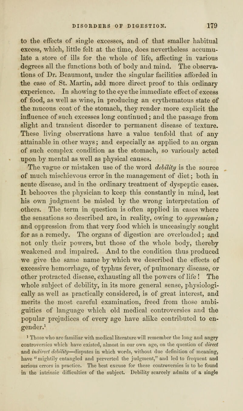 to the effects of single excesses, and of that smaller habitual excess, which, little felt at the time, does nevertheless accumu- late a store of ills for the whole of life, affecting in various degrees all the functions both of body and mind. The observa- tions of Dr. Beaumont, under the singular facilities afforded in the case of St. Martin, add more direct proof to this ordinary experience. In showing to the eye the immediate effect of excess of food, as well as wine, in producing an erythematous state of the mucous coat of the stomach, they render more explicit the influence of such excesses long continued; and the passage from slight and transient disorder to permanent disease of texture. These living observations have a value tenfold that of any attainable in other ways; and especially as applied to an organ of such complex condition as the stomach, so variously acted upon by mental as well as physical causes. The vague or mistaken use of the word debility is the source of much mischievous error in the management of diet; both in acute disease, and in the ordinary treatment of dyspeptic cases. It behooves the physician to keep this constantly in mind, lest his own judgment be misled by the wrong interpretation of others. The term in question is often applied in cases where the sensations so described are, in reality, owing to oppression; and oppression from that very food which is unceasingly sought for as a remedy. The organs of digestion are overloaded; and not only their powers, but those of the whole body, thereby weakened and impaired. And to the condition thus produced we give the same name by which we described the effects of excessive hemorrhage, of typhus fever, of pulmonary disease, or other protracted disease, exhausting all the powers of life ! The whole subject of debility, in its more general sense, physiologi- cally as well as practically considered, is of great interest, and merits the most careful examination, freed from those ambi- guities of language which old medical controversies and the popular prejudices of every age have alike contributed to en- gender.1 1 Those who are familiar with medical literature will remember the long and angry controversies which have existed, almost in our own age, on the question of direct and indirect debility—disputes in which words, without due definition of meaning, have  mightily entangled and perverted the judgment, and led to frequent and serious errors in practice. The best excuse for these controversies is to be found in the intrinsic difficulties of the subject. Debility scarcely admits of a single