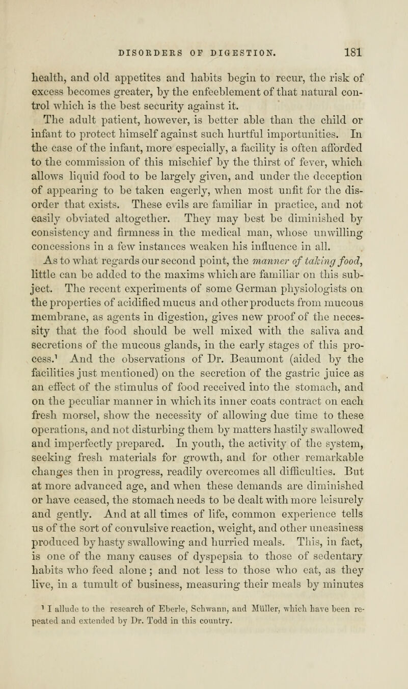 health, and old appetites and hahits begin to recur, the risk of excess becomes greater, by the enfeeblement of that natural con- trol which is the best security against it. The adult patient, however, is better able than the child or infant to protect himself against such hurtful importunities. In the case of the infant, more especially, a facility is often afforded to the commission of this mischief by the thirst of fever, which allows liquid food to be largely given, and under the deception of appearing to be taken eagerly, when most unfit for the dis- order that exists. These evils are familiar in practice, and not easily obviated altogether. They may best be diminished by consistency and firmness in the medical man, whose unwilling concessions in a few instances weaken his influence in all. As to what regards our second point, the manner of talcing food, little can be added to the maxims which are familiar on this sub- ject. The recent experiments of some German physiologists on the properties of acidified mucus and other products from mucous membrane, as agents in digestion, gives new proof of the neces- sity that the food should be well mixed with the saliva and secretions of the mucous glands, in the early stages of this pro- cess.1 And the observations of Dr. Beaumont (aided by the facilities just mentioned) on the secretion of the gastric juice as an efTect of the stimulus of food received into the stomach, and on the peculiar manner in which its inner coats contract on each fresh morsel, show the necessity of allowing due time to these operations, and not disturbing them by matters hastily swallowed and imperfectly prepared. In youth, the activity of the system, seeking fresh materials for growth, and for other remarkable changes then in progress, readily overcomes all difficulties. But at more advanced age, and when these demands are diminished or have ceased, the stomach needs to be dealt with more leisurely and gently. And at all times of life, common experience tells us of the sort of convulsive reaction, weight, and other uneasiness produced by hasty swallowing and hurried meals. This, in fact, is one of the many causes of dyspepsia to those of sedentary habits who feed alone; and not less to those who eat, as they live, in a tumult of business, measuring their meals by minutes 1 I allude to the research of Eberle, Schwann, and Mliller, which have been re- peated and extended by Dr. Todd in this country.