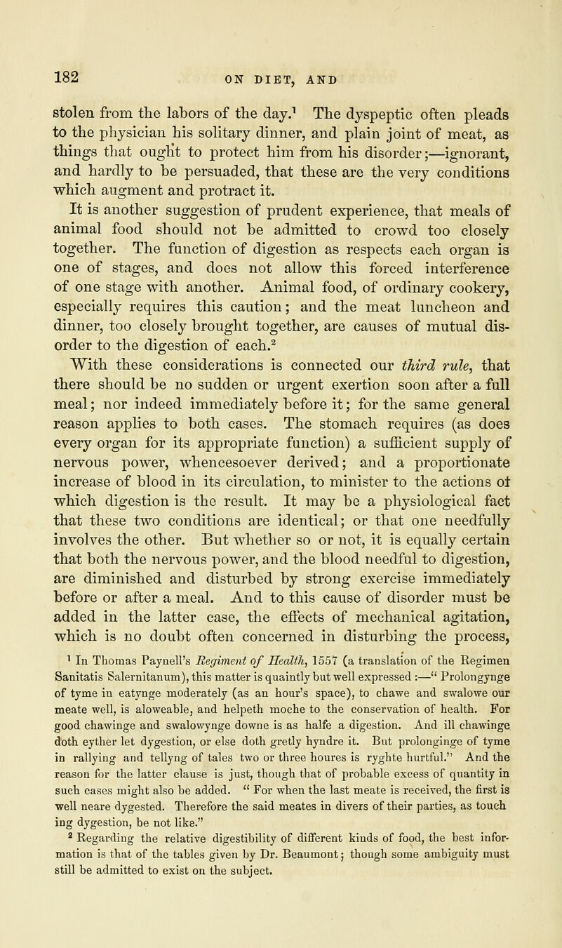 stolen from the labors of the day.1 The dyspeptic often pleads to the physician his solitary dinner, and plain joint of meat, as things that ought to protect him from his disorder;—ignorant, and hardly to be persuaded, that these are the very conditions which augment and protract it. It is another suggestion of prudent experience, that meals of animal food should not be admitted to crowd too closely together. The function of digestion as respects each organ is one of stages, and does not allow this forced interference of one stage with another. Animal food, of ordinary cookery, especially requires this caution; and the meat luncheon and dinner, too closely brought together, are causes of mutual dis- order to the digestion of each.2 With these considerations is connected our third rule, that there should be no sudden or urgent exertion soon after a full meal; nor indeed immediately before it; for the same general reason applies to both cases. The stomach requires (as does every organ for its appropriate function) a sufficient supply of nervous power, whencesoever derived; and a proportionate increase of blood in its circulation, to minister to the actions ol which digestion is the result. It may be a physiological fact that these two conditions are identical; or that one needfully involves the other. But whether so or not, it is equally certain that both the nervous power, and the blood needful to digestion, are diminished and disturbed by strong exercise immediately before or after a meal. And to this cause of disorder must be added in the latter case, the effects of mechanical agitation, which is no doubt often concerned in disturbing the process, 1 In Thomas Paynell's Regiment of Health, 1557 (a translation of the Regimen Sanitatis Salernitanum), this matter is quaintly but well expressed :— Prolongynge of tyme in eatynge moderately (as an hour's space), to chawe and swalowe our meate well, is aloweable, and helpeth moche to the conservation of health. For good chawinge and swalowynge downe is as halfe a digestion. And ill chawinge doth eyther let dygestion, or else doth gretly hyndre it. But prolonginge of tyme in rallying and tellyng of tales two or three houres is ryghte hurtful. And the reason for the latter clause is just, though that of probable excess of quantity in such cases might also be added.  For when the last meate is received, the first is well neare dygested. Therefore the said meates in divers of their parties, as touch ing dygestion, be not like. 2 Regarding the relative digestibility of different kinds of food, the best infor- mation is that of the tables given by Dr. Beaumont; though some ambiguity must still be admitted to exist on the subject.