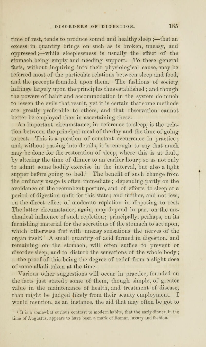 time of rest, tends to produce sound and healthy sleep ;—that an excess in quantity brings on such as is broken, uneasy, and oppressed;—while sleeplessness is usually the effect of the stomach being empty and needing support. To these general facts, without inquiring into their physiological cause, may be referred most of the particular relations between sleep and food, and the precepts founded upon them. The fashions of society infringe largely upon the principles thus established; and though the powers of habit and accommodation in the system do much to lessen the evils that result, yet it is certain that some methods are greatly preferable to others, and that observation cannot better be employed than in ascertaining these. An important circumstance, in reference to sleep, is the rela- tion between the principal meal of the day and the time of going to rest. This is a question of constant occurrence in practice ; and, without passing into details, it is enough to say that much may be done for the restoration of sleep, where this is at fault, by altering the time of dinner to an earlier hour ; so as not only to admit some bodily exercise in the interval, but also a light supper before going to bed.1 The benefit of such change from the ordinary usage is often immediate; depending partly on the avoidance of the recumbent posture, and of efforts to sleep at a period of digestion unfit for this state ; and further, and not less, on the direct effect of moderate repletion in disposing to rest. The latter circumstance, again, may depend in part on the me- chanical influence of such repletion; principally, perhaps, on its furnishing material for the secretions of the stomach to act upon, which otherwise fret with uneasy sensations the nerves of the organ itself. A small quantity of acid formed in digestion, and remaining on the stomach, will often suffice to prevent or disorder sleep, and to disturb the sensations of the whole body; —the proof of this being the degree of relief from a slight dose of some alkali taken at the time. Various other suggestions will occur in practice, founded on the facts just stated; some of them, though simple, of greater value in the maintenance of health, and treatment of disease, than might be judged likely from their scanty employment. I would mention, as an instance, the aid that may often be got to 1 It is a somewhat curious contrast to modern habits, that the early dinner, in the time of Augustus, appears to have been a mark of Roman luxury and fashion.