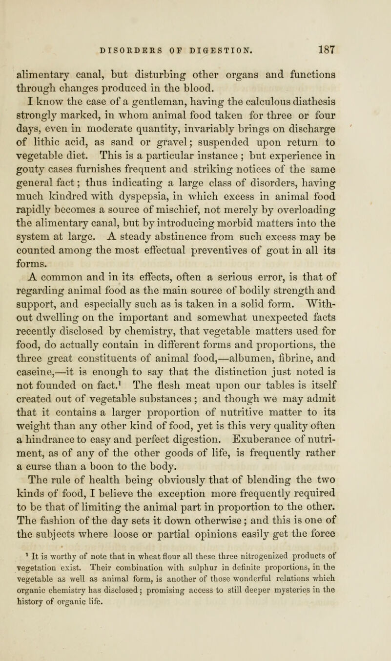 alimentary canal, but disturbing other organs and functions through changes produced in the blood. I know the case of a gentleman, having the calculous diathesis strongly marked, in whom animal food taken for three or four days, even in moderate quantity, invariably brings on discharge of lithic acid, as sand or gravel; suspended upon return to vegetable diet. This is a particular instance ; but experience in gouty cases furnishes frequent and striking notices of the same general fact; thus indicating a large class of disorders, having much kindred with dyspepsia, in which excess in animal food rapidly becomes a source of mischief, not merely by overloading the alimentary canal, but by introducing morbid matters into the system at large. A steady abstinence from such excess may be counted among the most effectual preventives of gout in all its forms. A common and in its effects, often a serious error, is that of regarding animal food as the main source of bodily strength and support, and especially such as is taken in a solid form. With- out dwelling on the important and somewhat unexpected facts recently disclosed by chemistry, that vegetable matters used for food, do actually contain in different forms and proportions, the three great constituents of animal food,—albumen, fibrine, and caseine,—it is enough to say that the distinction just noted is not founded on fact.1 The flesh meat upon our tables is itself created out of vegetable substances ; and though we may admit that it contains a larger proportion of nutritive matter to its weight than any other kind of food, yet is this very quality often a hindrance to easy and perfect digestion. Exuberance of nutri- ment, as of any of the other goods of life, is frequently rather a curse than a boon to the body. The rule of health being obviously that of blending the two kinds of food, I believe the exception more frequently required to be that of limiting the animal part in proportion to the other. The fashion of the day sets it down otherwise; and this is one of the subjects where loose or partial opinions easily get the force 1 It is worthy of note that in wheat flour all these three nitrogenized products of vegetation exist. Their combination with sulphur in definite proportions, in the vegetable as well as animal form, is another of those wonderful relations which organic chemistry has disclosed ; promising access to still deeper mysteries in the history of organic life.