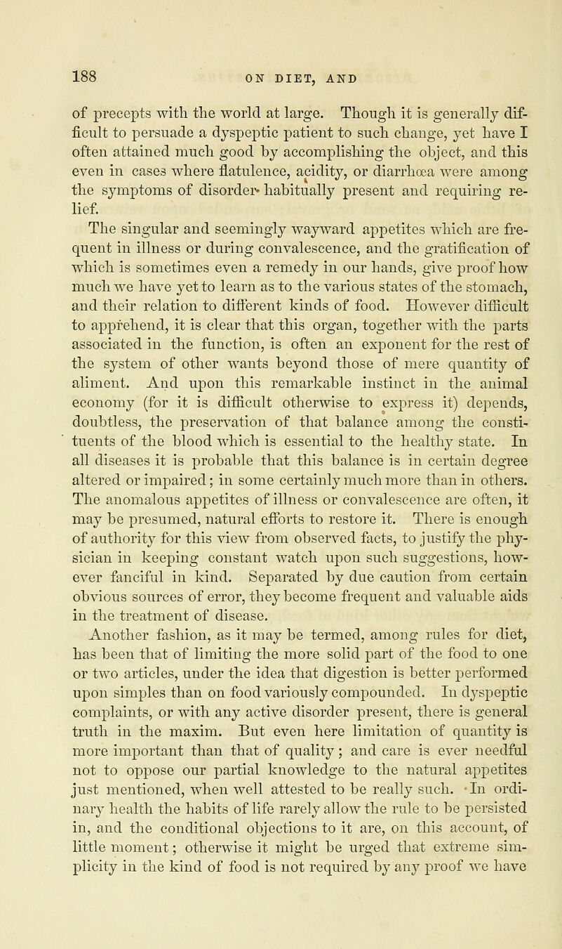 of precepts with the world at large. Though it is generally dif- ficult to persuade a dyspeptic patient to such change, yet have I often attained much good by accomplishing the object, and this even in cases where flatulence, acidity, or diarrhoea were among the symptoms of disorder* habitually present and requiring re- lief. The singular and seemingly wayward appetites which are fre- quent in illness or during convalescence, and the gratification of which is sometimes even a remedy in our hands, give proof how much we have yet to learn as to the various states of the stomach, and their relation to different kinds of food. However difficult to apprehend, it is clear that this organ, together with the parts associated in the function, is often an exponent for the rest of the system of other wants beyond those of mere quantity of aliment. And upon this remarkable instinct in the animal economy (for it is difficult otherwise to express it) depends, doubtless, the preservation of that balance among the consti- tuents of the blood which is essential to the healthy state. In all diseases it is probable that this balance is in certain degree altered or impaired; in some certainly much more than in others. The anomalous appetites of illness or convalescence are often, it may be presumed, natural efforts to restore it. There is enough of authority for this view from observed facts, to justify the phy- sician in keeping constant watch upon such suggestions, how- ever fanciful in kind. Separated by due caution from certain obvious sources of error, they become frequent and valuable aids in the treatment of disease. Another fashion, as it may be termed, among rules for diet, has been that of limiting the more solid part of the food to one or two articles, under the idea that digestion is better performed upon simples than on food variously compounded. In dyspeptic complaints, or with any active disorder present, there is general truth in the maxim. But even here limitation of quantity is more important than that of quality; and care is ever needful not to oppose our partial knowledge to the natural appetites just mentioned, when well attested to be really such. ■ In ordi- nary health the habits of life rarely allow the rule to be persisted in, and the conditional objections to it are, on this account, of little moment; otherwise it might be urged that extreme sim- plicity in the kind of food is not required by any proof we have