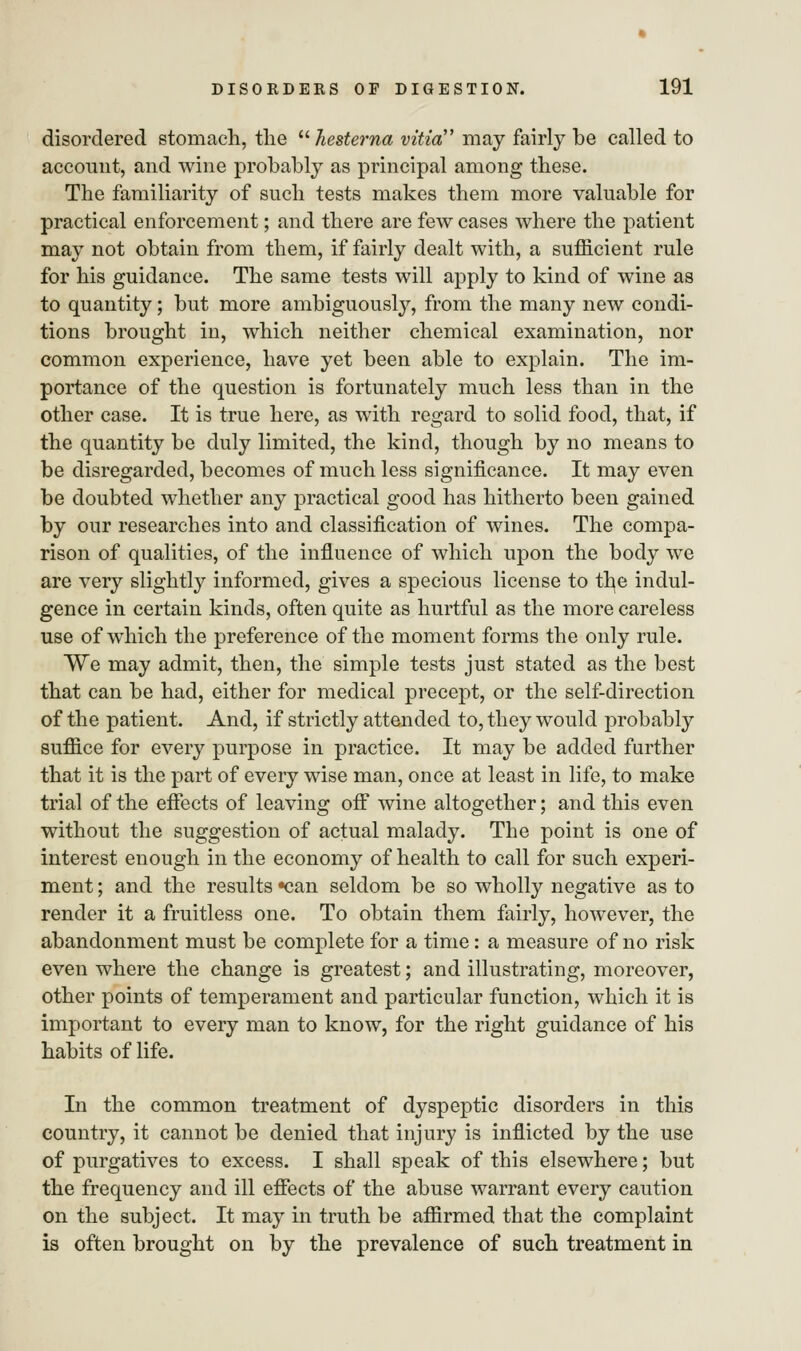 disordered stomach, the hesterna vitia may fairly be called to account, and wine probably as principal among these. The familiarity of such tests makes them more valuable for practical enforcement; and there are few cases where the patient may not obtain from them, if fairly dealt with, a sufficient rule for his guidance. The same tests will apply to kind of wine as to quantity; but more ambiguously, from the many new condi- tions brought in, which neither chemical examination, nor common experience, have yet been able to explain. The im- portance of the question is fortunately much less than in the other case. It is true here, as with regard to solid food, that, if the quantity be duly limited, the kind, though by no means to be disregarded, becomes of much less significance. It may even be doubted whether any practical good has hitherto been gained by our researches into and classification of wines. The compa- rison of qualities, of the influence of which upon the body we are very slightly informed, gives a specious license to the indul- gence in certain kinds, often quite as hurtful as the more careless use of which the preference of the moment forms the only rule. We may admit, then, the simple tests just stated as the best that can be had, either for medical precept, or the self-direction of the patient. And, if strictly attended to, they would probably suffice for every purpose in practice. It may be added further that it is the part of every wise man, once at least in life, to make trial of the effects of leaving off wine altogether; and this even without the suggestion of actual malady. The point is one of interest enough in the economy of health to call for such experi- ment ; and the results «can seldom be so wholly negative as to render it a fruitless one. To obtain them fairly, however, the abandonment must be complete for a time: a measure of no risk even where the change is greatest; and illustrating, moreover, other points of temperament and particular function, which it is important to every man to know, for the right guidance of his habits of life. In the common treatment of dyspeptic disorders in this country, it cannot be denied that injury is inflicted by the use of purgatives to excess. I shall speak of this elsewhere; but the frequency and ill effects of the abuse warrant every caution on the subject. It may in truth be aflBrmed that the complaint is often brought on by the prevalence of such treatment in