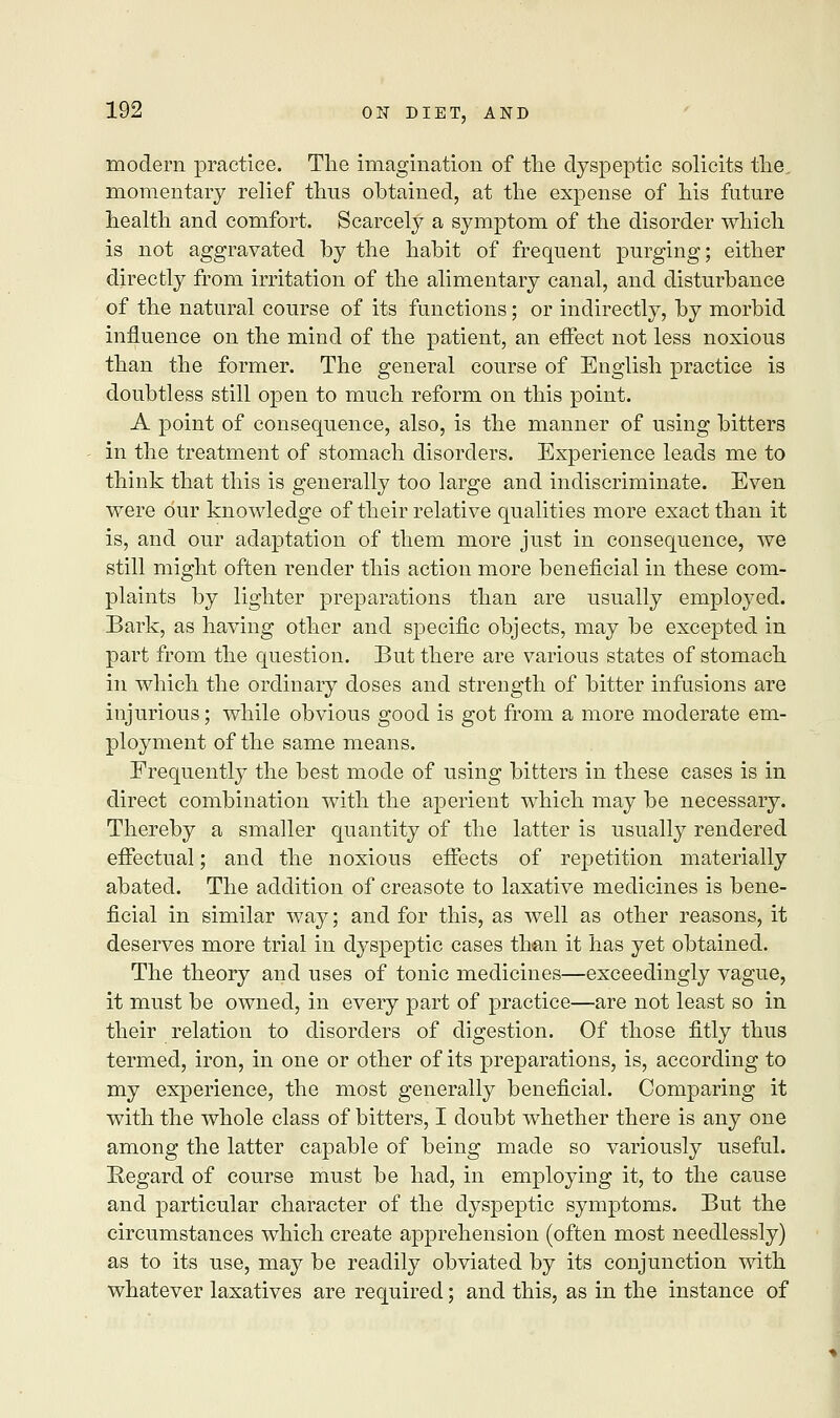 modern practice. The imagination of the dyspeptic solicits the, momentary relief thus obtained, at the expense of his future health and comfort. Scarcely a symptom of the disorder which is not aggravated by the habit of frequent purging; either directly from irritation of the alimentary canal, and disturbance of the natural course of its functions; or indirectly, by morbid influence on the mind of the patient, an effect not less noxious than the former. The general course of English practice is doubtless still open to much reform on this point. A point of consequence, also, is the manner of using bitters in the treatment of stomach disorders. Experience leads me to think that this is generally too large and indiscriminate. Even were our knowledge of their relative qualities more exact than it is, and our adaptation of them more just in consequence, we still might often render this action more beneficial in these com- plaints by lighter preparations than are usually employed. Bark, as having other and specific objects, may be excepted in part from the question. But there are various states of stomach in which the ordinary doses and strength of bitter infusions are injurious; while obvious good is got from a more moderate em- ployment of the same means. Frequently the best mode of using bitters in these cases is in direct combination with the aperient which may be necessary. Thereby a smaller quantity of the latter is usually rendered effectual; and the noxious effects of repetition materially abated. The addition of creasote to laxative medicines is bene- ficial in similar way; and for this, as well as other reasons, it deserves more trial in dyspeptic cases th&n it has yet obtained. The theory and uses of tonic medicines—exceedingly vague, it must be owned, in every part of practice—are not least so in their relation to disorders of digestion. Of those fitly thus termed, iron, in one or other of its preparations, is, according to my experience, the most generally beneficial. Comparing it with the whole class of bitters, I doubt whether there is any one among the latter capable of being made so variously useful. Regard of course must be had, in employing it, to the cause and particular character of the dyspeptic symptoms. But the circumstances which create apprehension (often most needlessly) as to its use, may be readily obviated by its conjunction with whatever laxatives are required; and this, as in the instance of