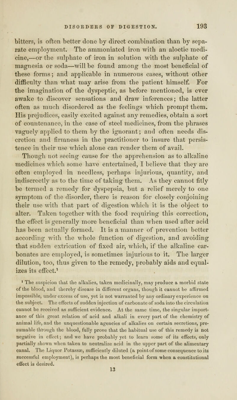 bitters, is often better done by direct combination than by sepa- rate employment. The ammoniated iron with an aloetic medi- cine,—or the sulphate of iron in solution Avith the sulphate of magnesia or soda—will be found among the most beneficial of these forms; and applicable in numerous cases, without other difficulty than what may arise from the patient himself. For the imagination of the dyspeptic, as before mentioned, is ever awake to discover sensations and draw inferences; the latter often as much disordered as the feelings which prompt them. His prejudices, easily excited against any remedies, obtain a sort of countenance, in the case of steel medicines, from the phrases vaguely applied to them by the ignorant; and often needs dis- cretion and firmness in the practitioner to insure that persis- tence in their use which alone can render them of avail. Though not seeing cause for the apprehension as to alkaline medicines which some have entertained, I believe that they are often employed in needless, perhaps injurious, quantity, and indiscreetly as to the time of taking them. As they cannot fitly be termed a remedy for dyspepsia, but a relief merely to one symptom of the disorder, there is reason for closely conjoining their use with that part of digestion which it is the object to alter. Taken together with the food requiring this correction, the effect is generally more beneficial than when used after acid has been actually formed. It is a manner of prevention better according with the whole function of digestion, and avoiding that sudden extrication of fixed air, which, if the alkaline car- bonates are employed, is sometimes injurious to it. The larger dilution, too, thus given to the remedy, probably aids and equal- izes its effect.1 1 The suspicion that the alkalies, taken medicinally, may produce a morbid state of the blood, and thereby disease in different organs, though it cannot be affirmed impossible, under excess of use, yet is not warranted by any ordinary experience on the subject. The effects of sudden injection of carbonate of soda into the circulation cannot be received as sufficient evidence. At the same time, the singular import- ance of this great relation of acid and alkali in every part of the chemistry of animal life, and the unquestionable agencies of alkalies on certain secretions, pre- sumable through the blood, fully prove that the habitual use of this remedy is not negative in effect; and we have probably yet to learn some of its effects, only partially shown when taken to neutralize acid in the upper part of the alimentary canal. The Liquor Potassse, sufficiently diluted (a point of some consequence to its successful employment), is perhaps the most beneficial form when a constitutional effect is desired. 13