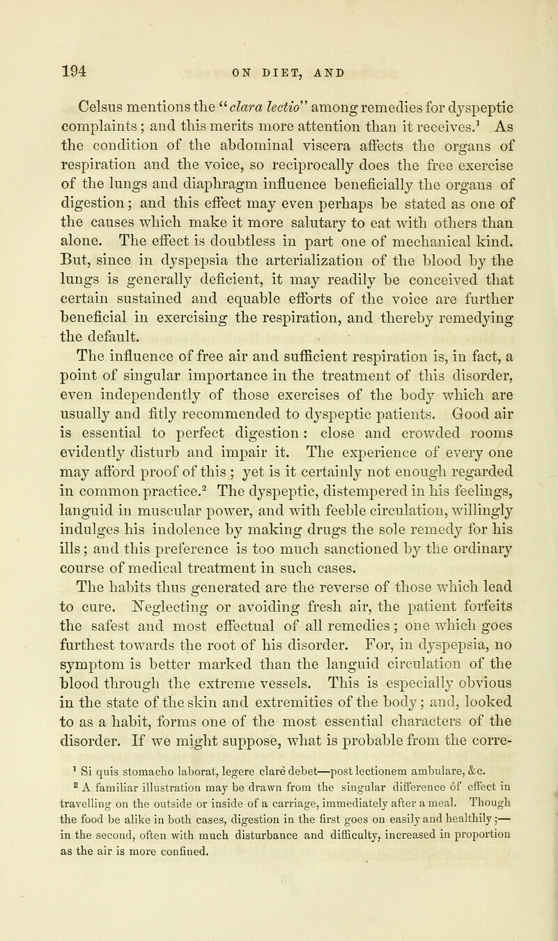 Celsus mentions the  clara lectio among remedies for dyspeptic complaints; and this merits more attention than it receives.1 As the condition of the abdominal viscera affects the organs of respiration and the voice, so reciprocally does the free exercise of the lungs and diaphragm influence beneficially the organs of digestion; and this effect may even perhaps be stated as one of the causes which make it more salutary to eat with others than alone. The effect is doubtless in part one of mechanical kind. But, since in dyspepsia the arterialization of the blood by the lungs is generally deficient, it may readily be conceived that certain sustained and equable efforts of the voice are further beneficial in exercising the respiration, and thereby remedying the default. The influence of free air and sufficient respiration is, in fact, a point of singular importance in the treatment of this disorder, even independently of those exercises of the body which are usually and fitly recommended to dyspeptic patients. Good air is essential to perfect digestion: close and crowded rooms evidently disturb and impair it. The experience of every one may afford proof of this ; yet is it certainly not enough regarded in common practice.2 The dyspeptic, distempered in his feelings, languid in muscular power, and with feeble circulation, willingly indulges his indolence by making drugs the sole remedy for his ills; and this preference is too much sanctioned by the ordinary course of medical treatment in such cases. The habits thus generated are the reverse of those which lead to cure. Neglecting or avoiding fresh air, the patient forfeits the safest and most effectual of all remedies; one which goes furthest towards the root of his disorder. For, in dyspepsia, no symptom is better marked than the languid circulation of the blood through the extreme vessels. This is especially obvious in the state of the skin and extremities of the body; and, looked to as a habit, forms one of the most essential characters of the disorder. If we might suppose, what is probable from the corre- 1 Si quis stomacho laborat, legere clare debet—post lectionem ambulare, &c. 2 A familiar illustration may be drawn from the singular difference of effect in travelling on the outside or inside of a carriage, immediately after a meal. Though the food be alike in both cases, digestion in the first goes on easily and healthily ;— in the second, often with much disturbance and difficulty, increased in proportion as the air is more confined.