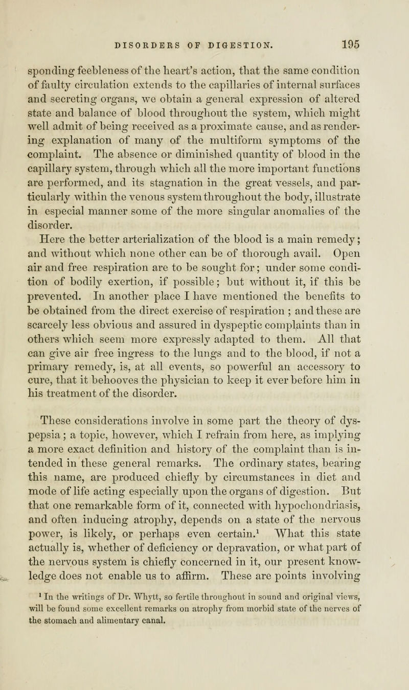 sponding feebleness of the heart's action, that the same condition of faulty circulation extends to the capillaries of internal surfaces and secreting organs, we obtain a general expression of altered state and balance of blood throughout the system, which might well admit of being received as a proximate cause, and as render- ing explanation of many of the multiform symptoms of the complaint. The absence or diminished quantity of blood in the capillary system, through which all the more important functions are performed, and its stagnation in the great vessels, and par- ticularly within the venous system throughout the body, illustrate in especial manner some of the more singular anomalies of the disorder. Here the better arterialization of the blood is a main remedy; and without which none other can be of thorough avail. Open air and free respiration are to be sought for; under some condi- tion of bodily exertion, if possible; but without it, if this be prevented. In another place I have mentioned the benefits to be obtained from the direct exercise of respiration ; and these are scarcely less obvious and assured in dyspeptic complaints than in others which seem more expressly adapted to them. All that can give air free ingress to the lungs and to the blood, if not a primary remedy, is, at all events, so powerful an accessory to cure, that it behooves the physician to keep it ever before him in his treatment of the disorder. These considerations involve in some part the theory of dys- pepsia ; a topic, however, which I refrain from here, as implying a more exact definition and history of the complaint than is in- tended in these general remarks. The ordinary states, bearing this name, are produced chiefly by circumstances in diet and mode of life acting especially upon the organs of digestion. But that one remarkable form of it, connected with hypochondriasis, and often inducing atrophy, depends on a state of the nervous power, is likely, or perhaps even certain.1 What this state actually is, whether of deficiency or depravation, or what part of the nervous system is chiefly concerned in it, our present know- ledge does not enable us to affirm. These are points involving 1 In the writings of Dr. Whytt, so fertile throughout in sound and original views, will be found some excellent remarks on atrophy from morbid state of the nerves of the stomach and alimentary canal.