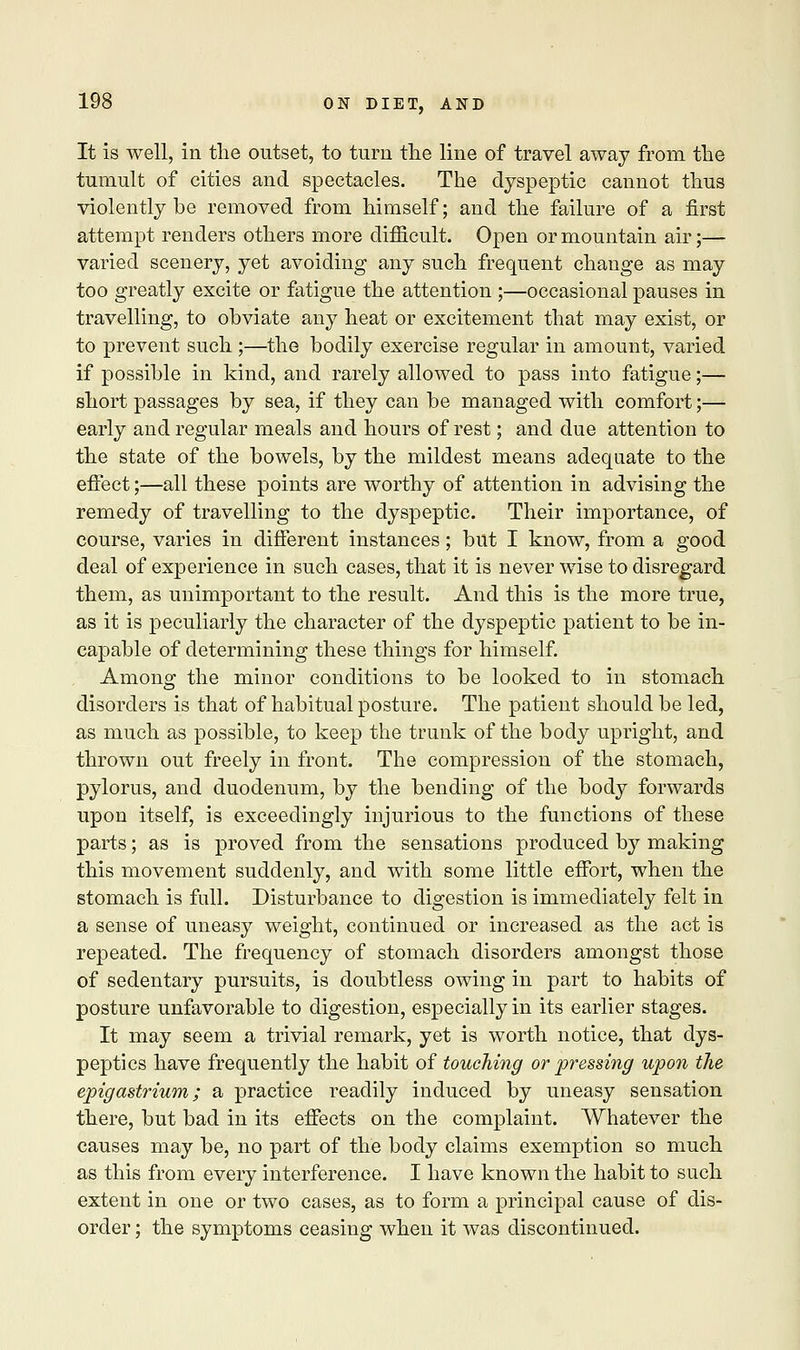 It is well, in the outset, to turn the line of travel away from the tumult of cities and spectacles. The dyspeptic cannot thus violently be removed from himself; and the failure of a first attempt renders others more difficult. Open or mountain air;— varied scenery, yet avoiding any such frequent change as may too greatly excite or fatigue the attention ;—occasional pauses in travelling, to obviate any heat or excitement that may exist, or to prevent such ;—the bodily exercise regular in amount, varied if possible in kind, and rarely allowed to pass into fatigue;— short passages by sea, if they can be managed with comfort;— early and regular meals and hours of rest; and due attention to the state of the bowels, by the mildest means adequate to the effect;—all these points are worthy of attention in advising the remedy of travelling to the dyspeptic. Their importance, of course, varies in different instances; but I know, from a good deal of experience in such cases, that it is never wise to disregard them, as unimportant to the result. And this is the more true, as it is peculiarly the character of the dyspeptic patient to be in- capable of determining these things for himself. Among the minor conditions to be looked to in stomach disorders is that of habitual posture. The patient should be led, as much as possible, to keep the trunk of the body upright, and thrown out freely in front. The compression of the stomach, pylorus, and duodenum, by the bending of the body forwards upon itself, is exceedingly injurious to the functions of these parts; as is proved from the sensations produced by making this movement suddenly, and with some little effort, when the stomach is full. Disturbance to digestion is immediately felt in a sense of uneasy weight, continued or increased as the act is repeated. The frequency of stomach disorders amongst those of sedentary pursuits, is doubtless owing in part to habits of posture unfavorable to digestion, especially in its earlier stages. It may seem a trivial remark, yet is worth notice, that dys- peptics have frequently the habit of touching or pressing upon the epigastrium; a practice readily induced by uneasy sensation there, but bad in its effects on the complaint. Whatever the causes may be, no part of the body claims exemption so much as this from every interference. I have known the habit to such extent in one or two cases, as to form a principal cause of dis- order ; the symptoms ceasing when it was discontinued.