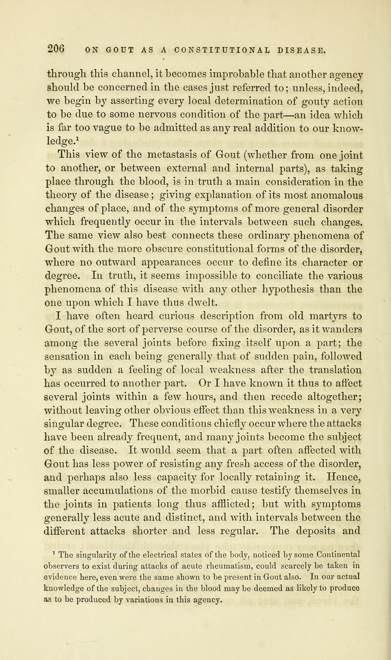 through this channel, it becomes improbable that another agency should be concerned in the cases just referred to; unless, indeed, we begin by asserting every local determination of gouty action to be due to some nervous condition of the part—an idea which is far too vague to be admitted as any real addition to our know- ledge.1 This view of the metastasis of Gout (whether from one joint to another, or between external and internal parts), as taking place through the blood, is in truth a main consideration in the theory of the disease; giving explanation of its most anomalous changes of place, and of the symptoms of more general disorder which frequently occur in the intervals between such changes. The same view also best connects these ordinary phenomena of Gout with the more obscure constitutional forms of the disorder, where no outward appearances occur to define its character or degree. In truth, it seems impossible to conciliate the various phenomena of this disease with any other hypothesis than the one upon which I have thus dwelt. I have often heard curious description from old martyrs to Gout, of the sort of perverse course of the disorder, as it wanders among the several joints before fixing itself upon a part; the sensation in each being generally that of sudden pain, followed by as sudden a feeling of local weakness after the translation has occurred to another part. Or I have known it thus to affect several joints within a few hours, and then recede altogether; without leaving other obvious effect than this weakness in a very singular degree. These conditions chiefly occur where the attacks have been already frequent, and many joints become the subject of the disease. It would seem that a part often affected with Gout has less power of resisting any fresh access of the disorder, and perhaps also less capacity for locally retaining it. Hence, smaller accumulations of the morbid cause testify themselves in the joints in patients long thus afflicted; but with symptoms generally less acute and distinct, and with intervals between the different attacks shorter and less regular. The deposits and 1 The singularity of the electrical states of the body, noticed by some Continental observers to exist during attacks of acute rheumatism, could scarcely be taken in evidence here, even were the same shown to be present in Gout also. In our actual knowledge of the subject, changes in the blood may be deemed as likely to produce as to be produced by variations in this agency.