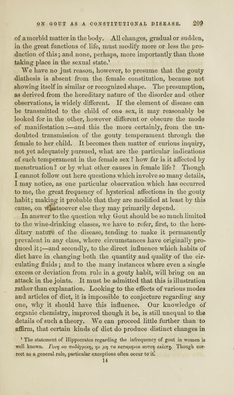of a morbid matter in the body. All changes, gradual or sudden, in the great functions of life, must modify more or less the pro- duction of this; and none, perhaps, more importantly than those taking place in the sexual state.1 We have no just reason, however, to presume that the gouty diathesis is absent from the female constitution, because not showing itself in similar or recognized shape. The presumption, as derived from the hereditary nature of the disorder and other observations, is widely different. If the element of disease can be transmitted to the child of one sex, it may reasonably be looked for in the other, however different or obscure the mode of manifestation :—and this the more certainly, from the un- doubted transmission of the gouty temperament through the female to her child. It becomes then matter of curious inquiry, not yet adequately pursued, what are the particular indications of such temperament in the female sex ? how far is it affected by menstruation ? or by what other causes in female life ? Though I cannot follow out here questions which involve so many details, I may notice, as one particular observation which has occurred to me, the great frequency of hysterical affections in the gouty habit; making it probable that they are modified at least by this cause, on whatsoever else they may primarily depend. In answer to the question why Gout should be so much limited to the wine-drinking classes, we have to refer, first, to the here- ditary nature of the disease, tending to make it permanently prevalent in any class, where circumstances have originally pro- duced it;—and secondly, to the direct influence which habits of diet have in changing both the quantity and quality of the cir- culating fluids; and to the many instances where even a single excess or deviation from rule in a gouty habit, will bring on an attack in the joints. It must be admitted that this is illustration rather than explanation. Looking to the effects of various modes and articles of diet, it is impossible to conjecture regarding any one, why it should have this influence. Our knowledge of organic chemistry, improved though it be, is still unequal to the details of such a theory. We can proceed little further than to affirm, that certain kinds of diet do produce distinct changes in 1 The statement of Hippocrates regarding the infrequency of gout in women is well known. Tuvrj ou ito8a.ypix.yjj rjv p.y] za xarap.yjvca aureyj exhityj. Though cor- rect as a general rule, particular exceptions often occur to it. 14