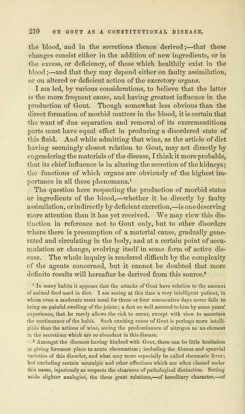 the blood, and in the secretions thence derived;—that these changes consist either in the addition of new ingredients, or in the excess, or deficiency, of those which healthily exist in the blood;—and that they may depend either on faulty assimilation, or on altered or deficient action of the excretory organs. I am led, by various considerations, to believe that the latter is the more frequent cause, and having greatest influence in the production of Gout. Though somewhat less obvious than the direct formation of morbid matters in the blood, it is certain that the want of due separation and removal of its excrementitious parts must have equal effect in producing a disordered state of this fluid. And while admitting that wine, as the article of diet having seemingly closest relation to Gout, may act directly by engendering the materials of the disease, I think it more probable, that its chief influence is in altering the secretion of the kidneys; the functions of which organs are obviously of the highest im- portance in all these phenomena.1 The question here respecting the production of morbid states or ingredients of the blood,—whether it be directly by faulty assimilation, or indirectly by deficient excretion,—is one deserving more attention than it has yet received. We may view this dis- tinction in reference not to Gout only, but to other disorders where there is presumption of a material cause, gradually gene- rated and circulating in the body, and at a certain point of accu- mulation or change, evolving itself in some form of active dis- ease. The whole inquiry is rendered difficult by the complexity of the agents concerned, but it cannot be doubted that more definite results will hereafter be derived from this source.2 1 In many habits it appears that the attacks of Gout have relation to the amount of animal food used in diet. I am seeing at this time a very intelligent patient, in whom even a moderate meat meal for three or four consecutive days never fails to bring on painful swelling of the joints ; a fact so well assured to him by some years' experience, that he rarely allows the risk to occur, except with view to ascertain the continuance of the habit. Such exciting cause of Gout is perhaps more intelli- gible than the actions of wine, seeing the predominance of nitrogen as an element in the secretions which are so abundant in this disease. 2 Amongst the diseases having kindred with Gout, there can be little hesitation in giving foremost place to acute rheumatism; including the fibrous and synovial varieties of this disorder, and what may more especially be called rheumatic fever; but excluding certain neuralgic and other affections which are often classed under this name, injuriously as respects the clearness of pathological distinction. Setting aside slighter analogies', the three great relations,—of hereditary character,—of