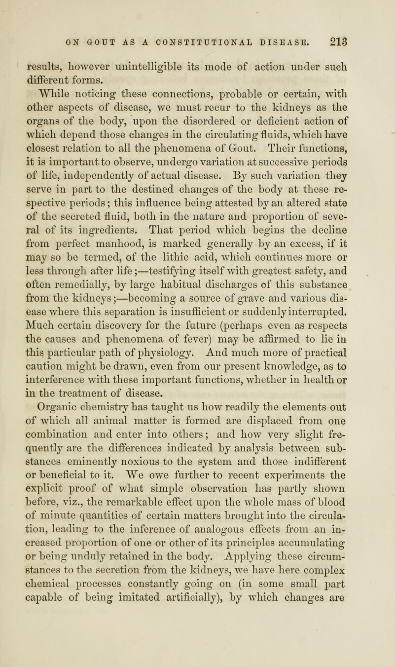 results, however unintelligible its mode of action under such different forms. While noticing these connections, probable or certain, with other aspects of disease, we must recur to the kidneys as the organs of the body, upon the disordered or deficient action of which depend those changes in the circulating fluids, which have closest relation to all the phenomena of Gout. Their functions, it is important to observe, undergo variation at successive periods of life, independently of actual disease. By such variation they serve in part to the destined changes of the body at these re- spective periods; this influence being attested by an altered state of the secreted fluid, both in the nature and proportion of seve- ral of its ingredients. That period which begins the decline from perfect manhood, is marked generally by an excess, if it may so be termed, of the lithic acid, which continues more or less through after life;—testifying itself with greatest safety, and often remedially, by large habitual discharges of this substance from the kidneys;—becoming a source of grave and various dis- ease where this separation is insufficient or suddenly interrupted. Much certain discovery for the future (perhaps even as respects the causes and phenomena of fever) may be affirmed to lie in this particular path of physiology. And much more of practical caution might be drawn, even from our present knowledge, as to interference with these important functions, whether in health or in the treatment of disease. Organic chemistry has taught us how readily the elements out of which all animal matter is formed are displaced from one combination and enter into others; and how very slight fre- quently are the differences indicated by analysis between sub- stances eminently noxious to the system and those indifferent or beneficial to it. We owe further to recent experiments the explicit proof of what simple observation has partly shown before, viz., the remarkable effect upon the whole mass of blood of minute quantities of certain matters brought into the circula- tion, leading to the inference of analogous effects from an in- creased proportion of one or other of its principles accumulating or being unduly retained in the body. Applying these circum- stances to the secretion from the kidneys, we have here complex chemical processes constantly going on (in some small part capable of being imitated artificially), by which changes are