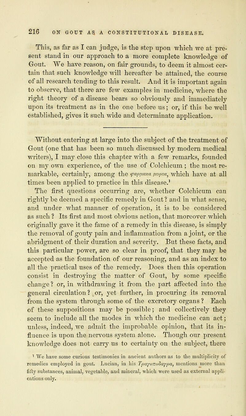 This, as far as I can judge, is the step upon which we at pre- sent stand in our approach to a more complete knowledge of Gout. We have reason, on fair grounds, to deem it almost cer- tain that such knowledge will hereafter be attained, the course of all research tending to this result. And it is important again to observe, that there are few examples in medicine, where the right theory of a disease bears so obviously and immediately upon its treatment as in the one before us; or, if this be well established, gives it such wide and determinate application. Without entering at large into the subject of the treatment of Gout (one that has been so much discussed by modern medical writers), I may close this chapter with a few remarks, founded on my own experience, of the use of Colchicum ; the most re- markable, certainly, among the yappa-m pvpia, which have at all times been applied to practice in this disease.1 The first questions occurring are, whether Colchicum can rightly be deemed a specific remedy in Gout? and in what sense, and under what manner of operation, it is to be considered as such ? Its first and most obvious action, that moreover which originally gave it the fame of a remedy in this disease, is simply the removal of gouty pain and inflammation from a joint, or the abridgment of their duration and severity. But these facts, and this particular power, are so clear in proof, that they may be accepted as the foundation of our reasoning, and as an index to all the practical uses of the remedy. Does then this operation consist in destroying the matter of Gout, by some specific change ? or, in withdrawing it from the part affected into the general circulation? .or, yet further, in procuring its removal from the system through some of the excretory organs ? Each of these suppositions may be possible; and collectively they seem to include all the modes in which the medicine can act; unless, indeed, we admit the improbable opinion, that its in- fluence is upon the nervous system alone. Though our present knowledge does not carry us to certainty on the subject, there 1 We have some curious testimonies in ancient authors as to the multiplicity of remedies employed in gout. Lucian, in his TpayoTtodaypa, mentions more than fifty substances, animal, vegetable, and mineral, which were used as external appli- cations only.