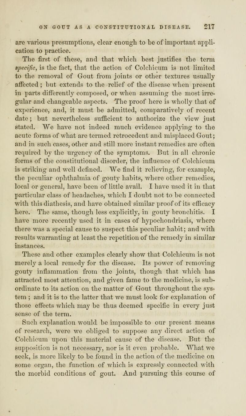 are various presumptions, clear enough to be of important appli- cation to practice. The first of these, and that which best justifies the term specific, is the fact, that the action of Colchicum is not limited to the removal of Gout from joints or other textures usually affected ; but extends to the relief of the disease when present in parts differently composed, or when assuming the most irre- gular and changeable aspects. The proof here is wholly that of experience, and, it must be admitted, comparatively of recent date; but nevertheless sufficient to authorize the view just stated. We have not indeed much evidence applying to the acute forms of what are termed retrocedent and misplaced Gout; and in such cases, other and still more instant remedies are often required by the urgency of the symptoms. But in all chronic forms of the constitutional disorder, the influence of Colchicum is striking and well defined. We find it relieving, for example, the peculiar ophthalmia of gouty habits, where other remedies, local or general, have been of little avail. I have used it in that particular class of headaches, which I doubt not to be connected with this diathesis, and have obtained similar proof of its efficacy here. The same, though less explicitly, in gouty bronchitis. I have more recently used it in cases of hypochondriasis, where there was a special cause to suspect this peculiar habit; and with results warranting at least the repetition of the remedy in similar instances. These and other examples clearly show that Colchicum is not merely a local remedy for the disease. Its power of removing gouty inflammation from the joints, though that which has attracted most attention, and given fame to the medicine, is sub- ordinate to its action on the matter of Gout throughout the sys- tem ; and it is to the latter that we must look for explanation of those effects which may be thus deemed specific in every just sense of the term. Such explanation would be impossible to our present means of research, were we obliged to suppose any direct action of Colchicum upon this material cause of the disease. But the supposition is not necessary, nor is it even probable. What we seek, is more likely to be found in the action of the medicine on some organ, the function of which is expressly connected with the morbid conditions of gout. And pursuing this course of