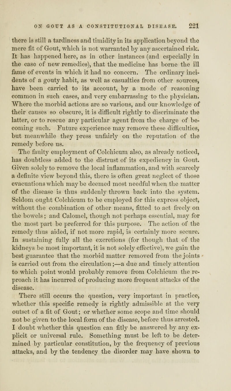 there is still a tardiness and timidity in its application beyond the mere fit of Gout, which is not warranted by any ascertained risk. It has happened here, as in other instances (and especially in the case of new remedies), that the medicine has borne the ill fame of events in which it had no concern. The ordinary inci- dents of a gouty habit, as well as casualties from other sources, have been carried to its account, by a mode of reasoning common in such cases, and very embarrassing to the physician. Where the morbid actions are so various, and our knowledge of their causes so obscure, it is difficult rightly to discriminate the latter, or to rescue any particular agent from the charge of be- coming such. Future experience may remove these difficulties, but meanwhile they press unfairly on the reputation of the remedy before us. The faulty employment of Colchicum also, as already noticed, has doubtless added to the distrust of its expediency in Gout. Given solely to remove the local inflammation, and with scarcely a definite view beyond this, there is often great neglect of those evacuations which maybe deemed most needful when the matter of the disease is thus suddenly thrown back into the system. Seldom ought Colchicum to be employed for this express object, without the combination of other means, fitted to act freely on the bowels ; and Calomel, though not perhaps essential, may for the most part be preferred for this purpose. The action of the remedy thus aided, if not more rapid, is certainly more secure. In sustaining fully all the excretions (for though that of the kidneys be most important, it is not solely effective), we gain the best guarantee that the morbid matter removed from the joints is carried out from the circulation;—a due and timely attention to which point would probably remove from Colchicum the re- proach it has incurred of producing more frequent attacks of the disease. There still occurs the question, very important in practice, whether this specific remedy is rightly admissible at the very outset of a fit of Gout; or whether some scope and time should not be given to the local form of the disease, before thus arrested. I doubt whether this question can fitly be answered by any ex- plicit or universal rule. Something must be left to be deter- mined by particular constitution, by the frequency of previous attacks, and by the tendency the disorder may have shown to
